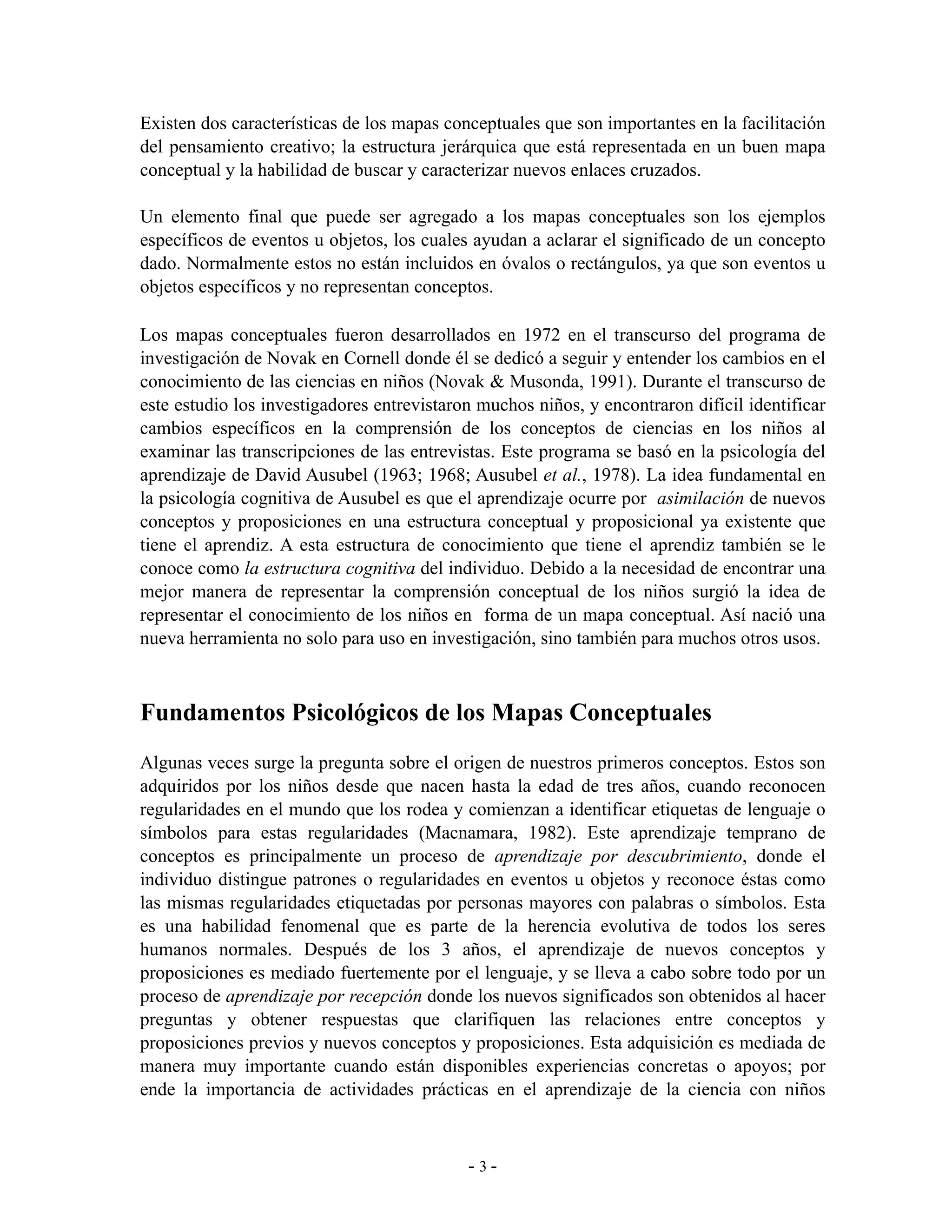 Existen dos características de los mapas conceptuales que son importantes en la facilitación
del pensamiento creativo; la estructura jerárquica que está representada en un buen mapa
conceptual y la habilidad de buscar y caracterizar nuevos enlaces cruzados.

Un elemento final que puede ser agregado a los mapas conceptuales son los ejemplos
específicos de eventos u objetos, los cuales ayudan a aclarar el significado de un concepto
dado. Normalmente estos no están incluidos en óvalos o rectángulos, ya que son eventos u
objetos específicos y no representan conceptos.

Los mapas conceptuales fueron desarrollados en 1972 en el transcurso del programa de
investigación de Novak en Cornell donde él se dedicó a seguir y entender los cambios en el
conocimiento de las ciencias en niños (Novak & Musonda, 1991). Durante el transcurso de
este estudio los investigadores entrevistaron muchos niños, y encontraron difícil identificar
cambios específicos en la comprensión de los conceptos de ciencias en los niños al
examinar las transcripciones de las entrevistas. Este programa se basó en la psicología del
aprendizaje de David Ausubel (1963; 1968; Ausubel et al., 1978). La idea fundamental en
la psicología cognitiva de Ausubel es que el aprendizaje ocurre por asimilación de nuevos
conceptos y proposiciones en una estructura conceptual y proposicional ya existente que
tiene el aprendiz. A esta estructura de conocimiento que tiene el aprendiz también se le
conoce como la estructura cognitiva del individuo. Debido a la necesidad de encontrar una
mejor manera de representar la comprensión conceptual de los niños surgió la idea de
representar el conocimiento de los niños en forma de un mapa conceptual. Así nació una
nueva herramienta no solo para uso en investigación, sino también para muchos otros usos.



Fundamentos Psicológicos de los Mapas Conceptuales
Algunas veces surge la pregunta sobre el origen de nuestros primeros conceptos. Estos son
adquiridos por los niños desde que nacen hasta la edad de tres años, cuando reconocen
regularidades en el mundo que los rodea y comienzan a identificar etiquetas de lenguaje o
símbolos para estas regularidades (Macnamara, 1982). Este aprendizaje temprano de
conceptos es principalmente un proceso de aprendizaje por descubrimiento, donde el
individuo distingue patrones o regularidades en eventos u objetos y reconoce éstas como
las mismas regularidades etiquetadas por personas mayores con palabras o símbolos. Esta
es una habilidad fenomenal que es parte de la herencia evolutiva de todos los seres
humanos normales. Después de los 3 años, el aprendizaje de nuevos conceptos y
proposiciones es mediado fuertemente por el lenguaje, y se lleva a cabo sobre todo por un
proceso de aprendizaje por recepción donde los nuevos significados son obtenidos al hacer
preguntas y obtener respuestas que clarifiquen las relaciones entre conceptos y
proposiciones previos y nuevos conceptos y proposiciones. Esta adquisición es mediada de
manera muy importante cuando están disponibles experiencias concretas o apoyos; por
ende la importancia de actividades prácticas en el aprendizaje de la ciencia con niños



                                            -3-
 