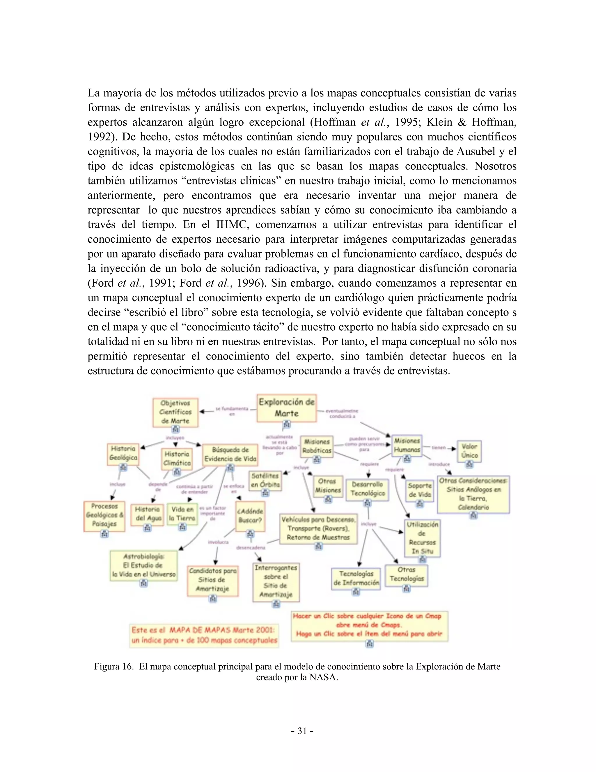 La mayoría de los métodos utilizados previo a los mapas conceptuales consistían de varias
formas de entrevistas y análisis con expertos, incluyendo estudios de casos de cómo los
expertos alcanzaron algún logro excepcional (Hoffman et al., 1995; Klein & Hoffman,
1992). De hecho, estos métodos continúan siendo muy populares con muchos científicos
cognitivos, la mayoría de los cuales no están familiarizados con el trabajo de Ausubel y el
tipo de ideas epistemológicas en las que se basan los mapas conceptuales. Nosotros
también utilizamos “entrevistas clínicas” en nuestro trabajo inicial, como lo mencionamos
anteriormente, pero encontramos que era necesario inventar una mejor manera de
representar lo que nuestros aprendices sabían y cómo su conocimiento iba cambiando a
través del tiempo. En el IHMC, comenzamos a utilizar entrevistas para identificar el
conocimiento de expertos necesario para interpretar imágenes computarizadas generadas
por un aparato diseñado para evaluar problemas en el funcionamiento cardíaco, después de
la inyección de un bolo de solución radioactiva, y para diagnosticar disfunción coronaria
(Ford et al., 1991; Ford et al., 1996). Sin embargo, cuando comenzamos a representar en
un mapa conceptual el conocimiento experto de un cardiólogo quien prácticamente podría
decirse “escribió el libro” sobre esta tecnología, se volvió evidente que faltaban concepto s
en el mapa y que el “conocimiento tácito” de nuestro experto no había sido expresado en su
totalidad ni en su libro ni en nuestras entrevistas. Por tanto, el mapa conceptual no sólo nos
permitió representar el conocimiento del experto, sino también detectar huecos en la
estructura de conocimiento que estábamos procurando a través de entrevistas.




 Figura 16. El mapa conceptual principal para el modelo de conocimiento sobre la Exploración de Marte
                                         creado por la NASA.




                                                 - 31 -
 