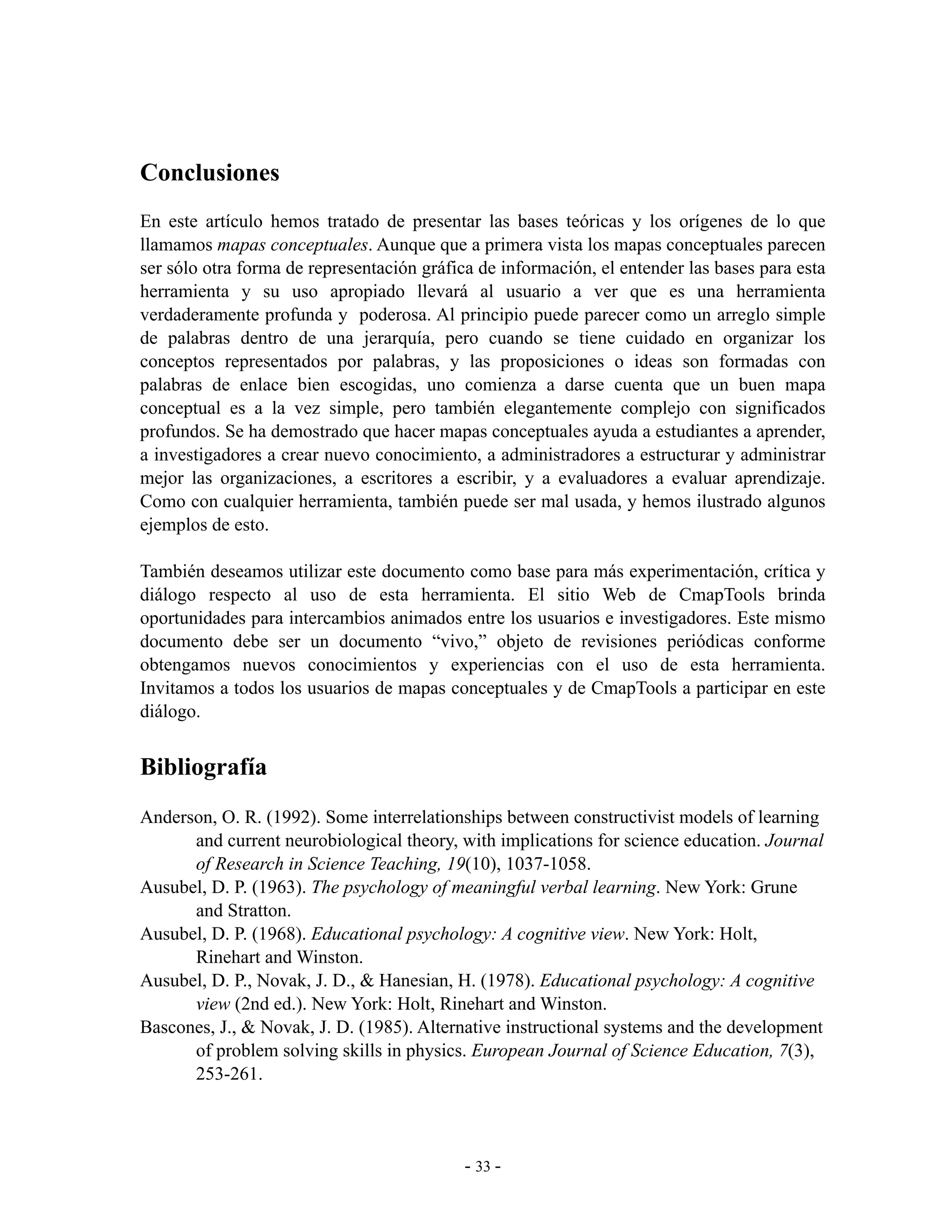 Conclusiones
En este artículo hemos tratado de presentar las bases teóricas y los orígenes de lo que
llamamos mapas conceptuales. Aunque que a primera vista los mapas conceptuales parecen
ser sólo otra forma de representación gráfica de información, el entender las bases para esta
herramienta y su uso apropiado llevará al usuario a ver que es una herramienta
verdaderamente profunda y poderosa. Al principio puede parecer como un arreglo simple
de palabras dentro de una jerarquía, pero cuando se tiene cuidado en organizar los
conceptos representados por palabras, y las proposiciones o ideas son formadas con
palabras de enlace bien escogidas, uno comienza a darse cuenta que un buen mapa
conceptual es a la vez simple, pero también elegantemente complejo con significados
profundos. Se ha demostrado que hacer mapas conceptuales ayuda a estudiantes a aprender,
a investigadores a crear nuevo conocimiento, a administradores a estructurar y administrar
mejor las organizaciones, a escritores a escribir, y a evaluadores a evaluar aprendizaje.
Como con cualquier herramienta, también puede ser mal usada, y hemos ilustrado algunos
ejemplos de esto.

También deseamos utilizar este documento como base para más experimentación, crítica y
diálogo respecto al uso de esta herramienta. El sitio Web de CmapTools brinda
oportunidades para intercambios animados entre los usuarios e investigadores. Este mismo
documento debe ser un documento “vivo,” objeto de revisiones periódicas conforme
obtengamos nuevos conocimientos y experiencias con el uso de esta herramienta.
Invitamos a todos los usuarios de mapas conceptuales y de CmapTools a participar en este
diálogo.


Bibliografía
Anderson, O. R. (1992). Some interrelationships between constructivist models of learning
      and current neurobiological theory, with implications for science education. Journal
      of Research in Science Teaching, 19(10), 1037-1058.
Ausubel, D. P. (1963). The psychology of meaningful verbal learning. New York: Grune
      and Stratton.
Ausubel, D. P. (1968). Educational psychology: A cognitive view. New York: Holt,
      Rinehart and Winston.
Ausubel, D. P., Novak, J. D., & Hanesian, H. (1978). Educational psychology: A cognitive
      view (2nd ed.). New York: Holt, Rinehart and Winston.
Bascones, J., & Novak, J. D. (1985). Alternative instructional systems and the development
      of problem solving skills in physics. European Journal of Science Education, 7(3),
      253-261.



                                            - 33 -
 