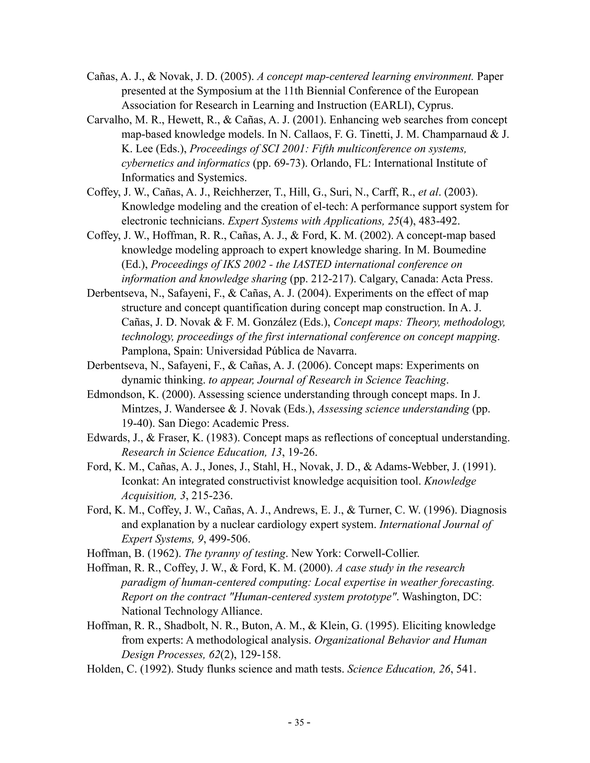Cañas, A. J., & Novak, J. D. (2005). A concept map-centered learning environment. Paper
       presented at the Symposium at the 11th Biennial Conference of the European
       Association for Research in Learning and Instruction (EARLI), Cyprus.
Carvalho, M. R., Hewett, R., & Cañas, A. J. (2001). Enhancing web searches from concept
       map-based knowledge models. In N. Callaos, F. G. Tinetti, J. M. Champarnaud & J.
       K. Lee (Eds.), Proceedings of SCI 2001: Fifth multiconference on systems,
       cybernetics and informatics (pp. 69-73). Orlando, FL: International Institute of
       Informatics and Systemics.
Coffey, J. W., Cañas, A. J., Reichherzer, T., Hill, G., Suri, N., Carff, R., et al. (2003).
       Knowledge modeling and the creation of el-tech: A performance support system for
       electronic technicians. Expert Systems with Applications, 25(4), 483-492.
Coffey, J. W., Hoffman, R. R., Cañas, A. J., & Ford, K. M. (2002). A concept-map based
       knowledge modeling approach to expert knowledge sharing. In M. Boumedine
       (Ed.), Proceedings of IKS 2002 - the IASTED international conference on
       information and knowledge sharing (pp. 212-217). Calgary, Canada: Acta Press.
Derbentseva, N., Safayeni, F., & Cañas, A. J. (2004). Experiments on the effect of map
       structure and concept quantification during concept map construction. In A. J.
       Cañas, J. D. Novak & F. M. González (Eds.), Concept maps: Theory, methodology,
       technology, proceedings of the first international conference on concept mapping.
       Pamplona, Spain: Universidad Pública de Navarra.
Derbentseva, N., Safayeni, F., & Cañas, A. J. (2006). Concept maps: Experiments on
       dynamic thinking. to appear, Journal of Research in Science Teaching.
Edmondson, K. (2000). Assessing science understanding through concept maps. In J.
       Mintzes, J. Wandersee & J. Novak (Eds.), Assessing science understanding (pp.
       19-40). San Diego: Academic Press.
Edwards, J., & Fraser, K. (1983). Concept maps as reflections of conceptual understanding.
       Research in Science Education, 13, 19-26.
Ford, K. M., Cañas, A. J., Jones, J., Stahl, H., Novak, J. D., & Adams-Webber, J. (1991).
       Iconkat: An integrated constructivist knowledge acquisition tool. Knowledge
       Acquisition, 3, 215-236.
Ford, K. M., Coffey, J. W., Cañas, A. J., Andrews, E. J., & Turner, C. W. (1996). Diagnosis
       and explanation by a nuclear cardiology expert system. International Journal of
       Expert Systems, 9, 499-506.
Hoffman, B. (1962). The tyranny of testing. New York: Corwell-Collier.
Hoffman, R. R., Coffey, J. W., & Ford, K. M. (2000). A case study in the research
       paradigm of human-centered computing: Local expertise in weather forecasting.
       Report on the contract "Human-centered system prototype". Washington, DC:
       National Technology Alliance.
Hoffman, R. R., Shadbolt, N. R., Buton, A. M., & Klein, G. (1995). Eliciting knowledge
       from experts: A methodological analysis. Organizational Behavior and Human
       Design Processes, 62(2), 129-158.
Holden, C. (1992). Study flunks science and math tests. Science Education, 26, 541.



                                           - 35 -
 
