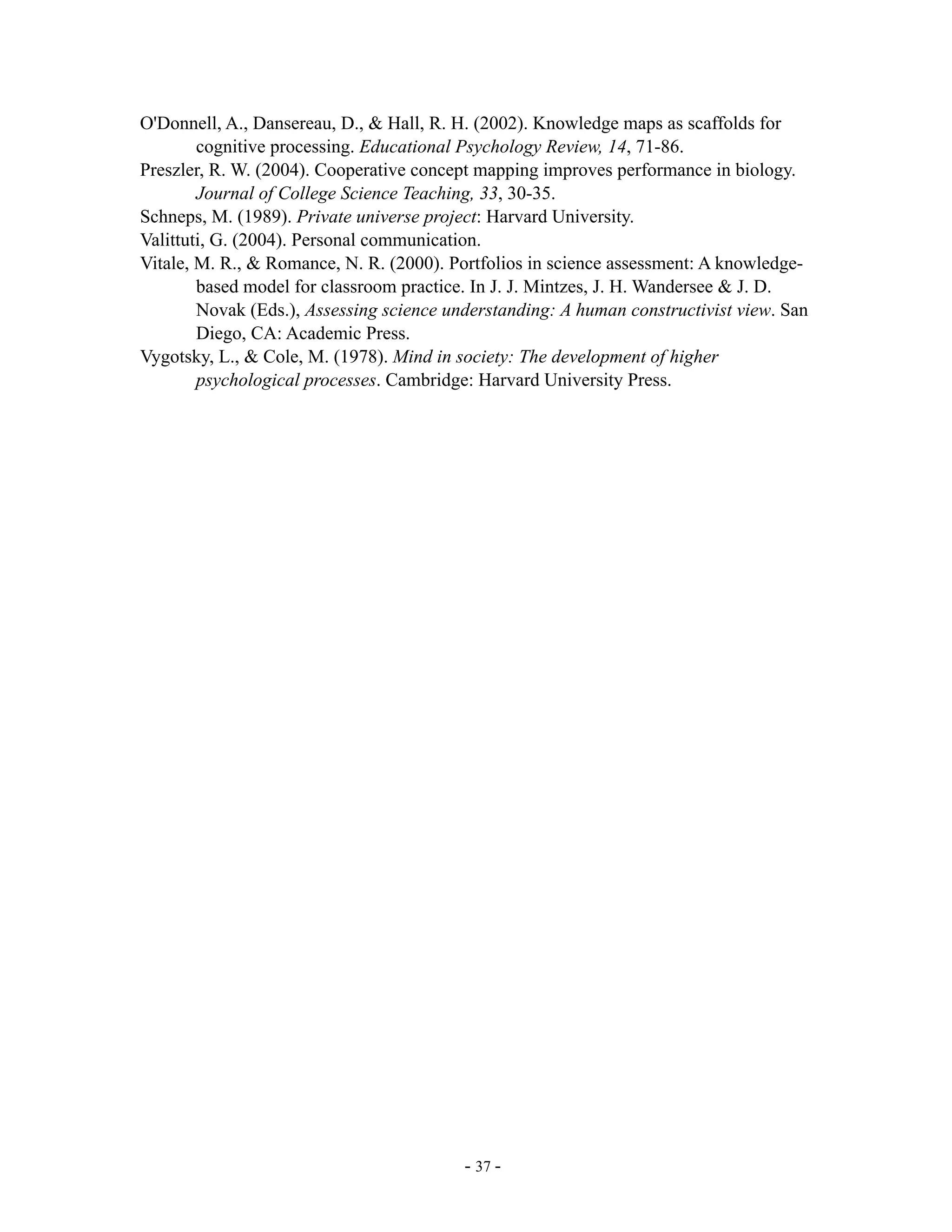 O'Donnell, A., Dansereau, D., & Hall, R. H. (2002). Knowledge maps as scaffolds for
        cognitive processing. Educational Psychology Review, 14, 71-86.
Preszler, R. W. (2004). Cooperative concept mapping improves performance in biology.
        Journal of College Science Teaching, 33, 30-35.
Schneps, M. (1989). Private universe project: Harvard University.
Valittuti, G. (2004). Personal communication.
Vitale, M. R., & Romance, N. R. (2000). Portfolios in science assessment: A knowledge-
        based model for classroom practice. In J. J. Mintzes, J. H. Wandersee & J. D.
        Novak (Eds.), Assessing science understanding: A human constructivist view. San
        Diego, CA: Academic Press.
Vygotsky, L., & Cole, M. (1978). Mind in society: The development of higher
        psychological processes. Cambridge: Harvard University Press.




                                          - 37 -
 