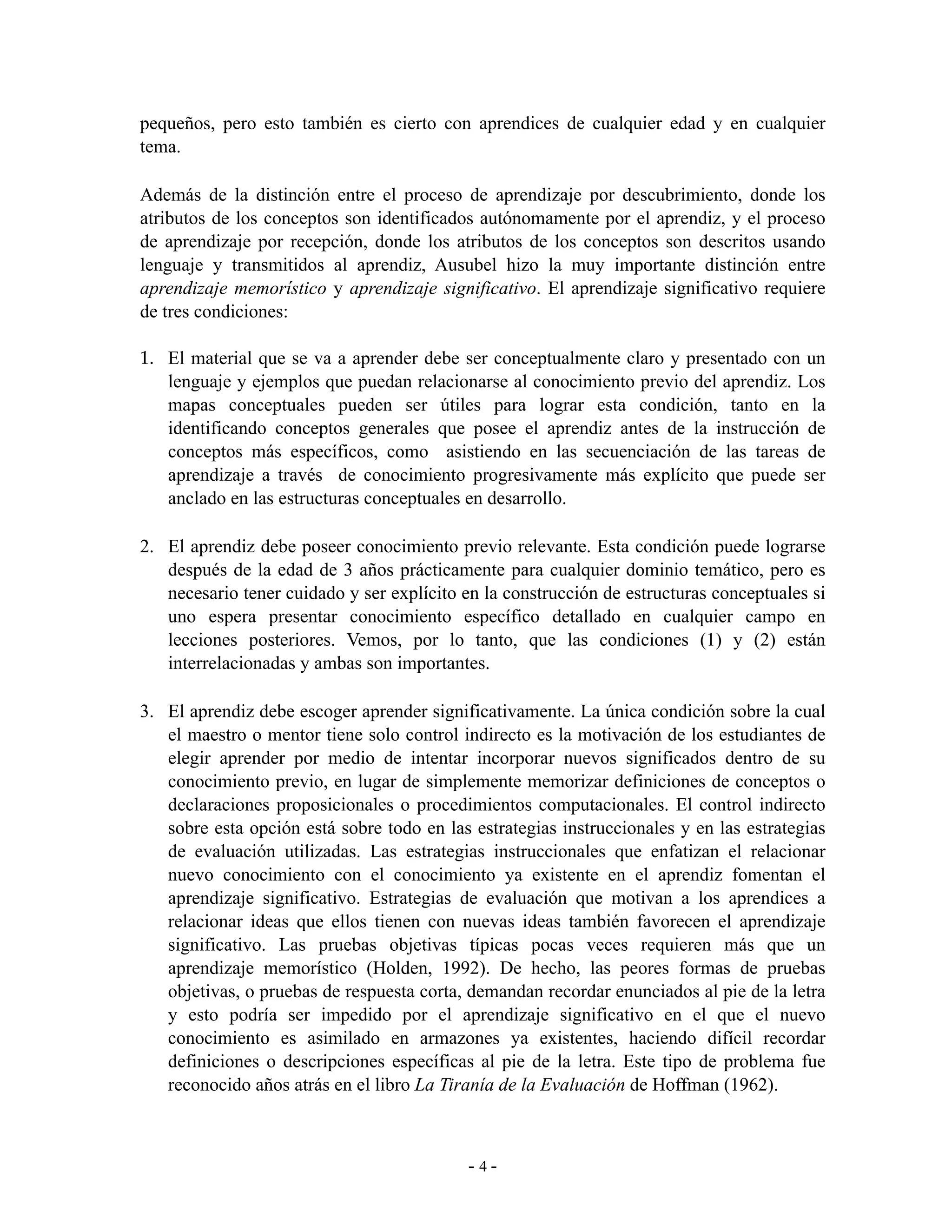 pequeños, pero esto también es cierto con aprendices de cualquier edad y en cualquier
tema.

Además de la distinción entre el proceso de aprendizaje por descubrimiento, donde los
atributos de los conceptos son identificados autónomamente por el aprendiz, y el proceso
de aprendizaje por recepción, donde los atributos de los conceptos son descritos usando
lenguaje y transmitidos al aprendiz, Ausubel hizo la muy importante distinción entre
aprendizaje memorístico y aprendizaje significativo. El aprendizaje significativo requiere
de tres condiciones:

1. El material que se va a aprender debe ser conceptualmente claro y presentado con un
   lenguaje y ejemplos que puedan relacionarse al conocimiento previo del aprendiz. Los
   mapas conceptuales pueden ser útiles para lograr esta condición, tanto en la
   identificando conceptos generales que posee el aprendiz antes de la instrucción de
   conceptos más específicos, como asistiendo en las secuenciación de las tareas de
   aprendizaje a través de conocimiento progresivamente más explícito que puede ser
   anclado en las estructuras conceptuales en desarrollo.

2. El aprendiz debe poseer conocimiento previo relevante. Esta condición puede lograrse
   después de la edad de 3 años prácticamente para cualquier dominio temático, pero es
   necesario tener cuidado y ser explícito en la construcción de estructuras conceptuales si
   uno espera presentar conocimiento específico detallado en cualquier campo en
   lecciones posteriores. Vemos, por lo tanto, que las condiciones (1) y (2) están
   interrelacionadas y ambas son importantes.

3. El aprendiz debe escoger aprender significativamente. La única condición sobre la cual
   el maestro o mentor tiene solo control indirecto es la motivación de los estudiantes de
   elegir aprender por medio de intentar incorporar nuevos significados dentro de su
   conocimiento previo, en lugar de simplemente memorizar definiciones de conceptos o
   declaraciones proposicionales o procedimientos computacionales. El control indirecto
   sobre esta opción está sobre todo en las estrategias instruccionales y en las estrategias
   de evaluación utilizadas. Las estrategias instruccionales que enfatizan el relacionar
   nuevo conocimiento con el conocimiento ya existente en el aprendiz fomentan el
   aprendizaje significativo. Estrategias de evaluación que motivan a los aprendices a
   relacionar ideas que ellos tienen con nuevas ideas también favorecen el aprendizaje
   significativo. Las pruebas objetivas típicas pocas veces requieren más que un
   aprendizaje memorístico (Holden, 1992). De hecho, las peores formas de pruebas
   objetivas, o pruebas de respuesta corta, demandan recordar enunciados al pie de la letra
   y esto podría ser impedido por el aprendizaje significativo en el que el nuevo
   conocimiento es asimilado en armazones ya existentes, haciendo difícil recordar
   definiciones o descripciones específicas al pie de la letra. Este tipo de problema fue
   reconocido años atrás en el libro La Tiranía de la Evaluación de Hoffman (1962).



                                            -4-
 