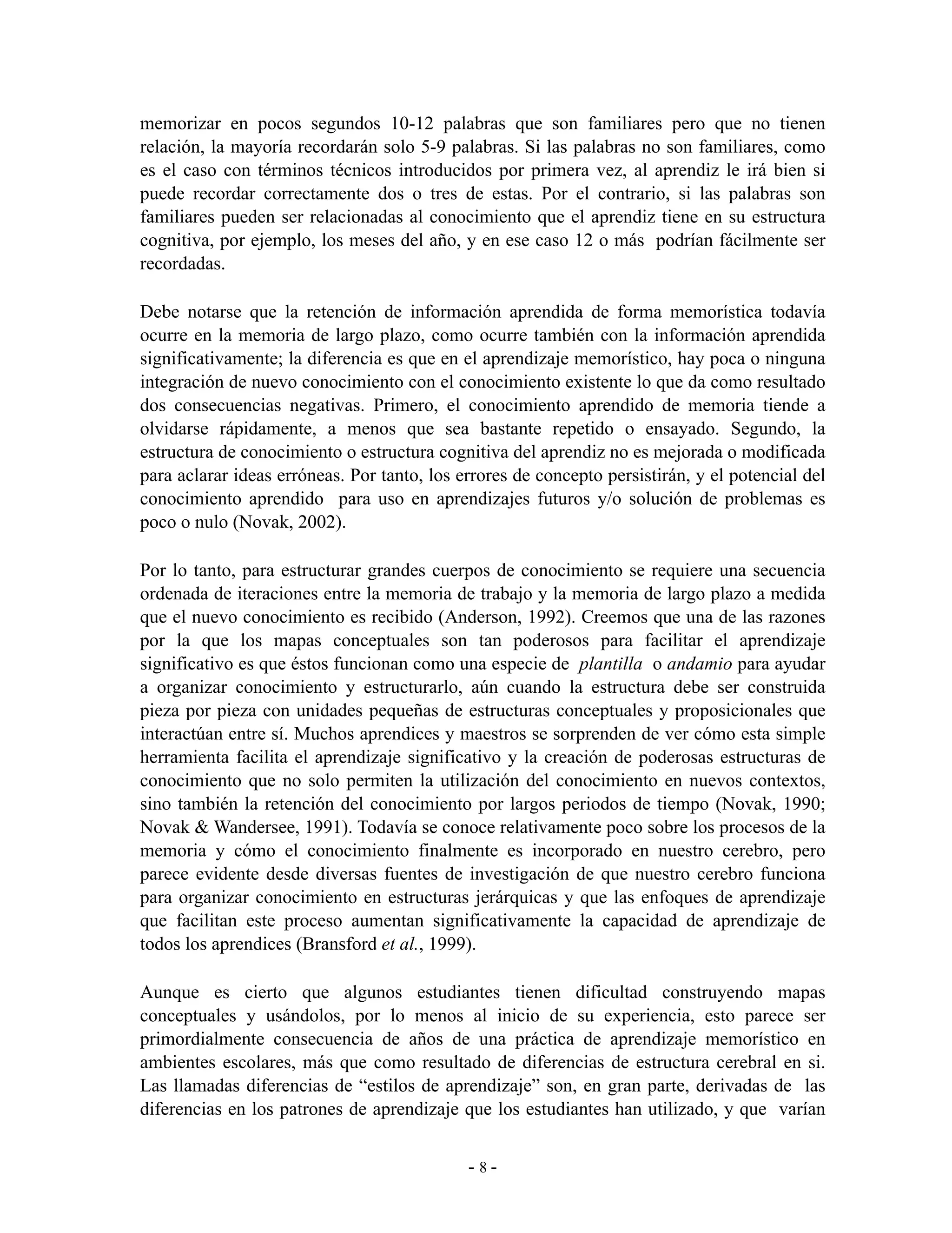 memorizar en pocos segundos 10-12 palabras que son familiares pero que no tienen
relación, la mayoría recordarán solo 5-9 palabras. Si las palabras no son familiares, como
es el caso con términos técnicos introducidos por primera vez, al aprendiz le irá bien si
puede recordar correctamente dos o tres de estas. Por el contrario, si las palabras son
familiares pueden ser relacionadas al conocimiento que el aprendiz tiene en su estructura
cognitiva, por ejemplo, los meses del año, y en ese caso 12 o más podrían fácilmente ser
recordadas.

Debe notarse que la retención de información aprendida de forma memorística todavía
ocurre en la memoria de largo plazo, como ocurre también con la información aprendida
significativamente; la diferencia es que en el aprendizaje memorístico, hay poca o ninguna
integración de nuevo conocimiento con el conocimiento existente lo que da como resultado
dos consecuencias negativas. Primero, el conocimiento aprendido de memoria tiende a
olvidarse rápidamente, a menos que sea bastante repetido o ensayado. Segundo, la
estructura de conocimiento o estructura cognitiva del aprendiz no es mejorada o modificada
para aclarar ideas erróneas. Por tanto, los errores de concepto persistirán, y el potencial del
conocimiento aprendido para uso en aprendizajes futuros y/o solución de problemas es
poco o nulo (Novak, 2002).

Por lo tanto, para estructurar grandes cuerpos de conocimiento se requiere una secuencia
ordenada de iteraciones entre la memoria de trabajo y la memoria de largo plazo a medida
que el nuevo conocimiento es recibido (Anderson, 1992). Creemos que una de las razones
por la que los mapas conceptuales son tan poderosos para facilitar el aprendizaje
significativo es que éstos funcionan como una especie de plantilla o andamio para ayudar
a organizar conocimiento y estructurarlo, aún cuando la estructura debe ser construida
pieza por pieza con unidades pequeñas de estructuras conceptuales y proposicionales que
interactúan entre sí. Muchos aprendices y maestros se sorprenden de ver cómo esta simple
herramienta facilita el aprendizaje significativo y la creación de poderosas estructuras de
conocimiento que no solo permiten la utilización del conocimiento en nuevos contextos,
sino también la retención del conocimiento por largos periodos de tiempo (Novak, 1990;
Novak & Wandersee, 1991). Todavía se conoce relativamente poco sobre los procesos de la
memoria y cómo el conocimiento finalmente es incorporado en nuestro cerebro, pero
parece evidente desde diversas fuentes de investigación de que nuestro cerebro funciona
para organizar conocimiento en estructuras jerárquicas y que las enfoques de aprendizaje
que facilitan este proceso aumentan significativamente la capacidad de aprendizaje de
todos los aprendices (Bransford et al., 1999).

Aunque es cierto que algunos estudiantes tienen dificultad construyendo mapas
conceptuales y usándolos, por lo menos al inicio de su experiencia, esto parece ser
primordialmente consecuencia de años de una práctica de aprendizaje memorístico en
ambientes escolares, más que como resultado de diferencias de estructura cerebral en si.
Las llamadas diferencias de “estilos de aprendizaje” son, en gran parte, derivadas de las
diferencias en los patrones de aprendizaje que los estudiantes han utilizado, y que varían


                                             -8-
 