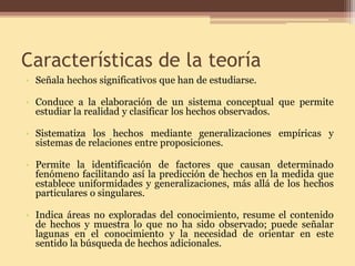 Características de la teoría 
• 
Señala hechos significativos que han de estudiarse. 
•Conduce a la elaboración de un sistema conceptual que permite estudiar la realidad y clasificar los hechos observados. 
•Sistematiza los hechos mediante generalizaciones empíricas y sistemas de relaciones entre proposiciones. 
•Permite la identificación de factores que causan determinado fenómeno facilitando así la predicción de hechos en la medida que establece uniformidades y generalizaciones, más allá de los hechos particulares o singulares. 
•Indica áreas no exploradas del conocimiento, resume el contenido de hechos y muestra lo que no ha sido observado; puede señalar lagunas en el conocimiento y la necesidad de orientar en este sentido la búsqueda de hechos adicionales.  