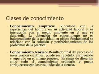 Clases de conocimiento 
• 
Conocimiento empírico: Vinculado con la experiencia del hombre en su actividad laboral y su interacción con el medio ambiente en el que se desarrolla. La obtención de conocimiento no es independiente de la actividad; su objeto fundamental se relaciona con la solución y perfeccionamiento de los problemas de la práctica. 
•Conocimiento teórico: Resultado final del proceso de investigación científica; puede ser repetido, enriquecido y superado en el mismo proceso. Es capaz de discernir entre todo el conocimiento ordinario y puede enriquecerse con los resultados de la ciencia.  