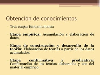 Obtención de conocimientos 
• 
Tres etapas fundamentales: 
•Etapa empírica: Acumulación y elaboración de datos. 
•Etapa de construcción y desarrollo de la teoría: Elaboración de teorías a partir de los datos acumulados. 
•Etapa confirmativa y predicativa: Confirmación de las teorías elaboradas y uso del material empírico.  