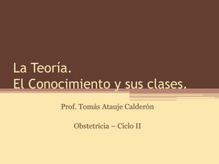 La Teoría. El Conocimiento y sus clases. 
Prof. Tomás Atauje Calderón 
Obstetricia – Ciclo II  