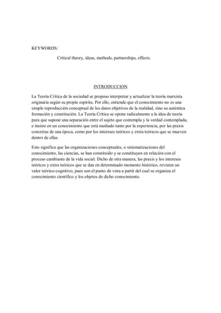 KEYWORDS:
Critical theory, ideas, methods, partnerships, effects.

INTRODUCCION
La Teoría Crítica de la sociedad se propuso interpretar y actualizar la teoría marxista
originaria según su propio espíritu. Por ello, entiende que el conocimiento no es una
simple reproducción conceptual de los datos objetivos de la realidad, sino su auténtica
formación y constitución. La Teoría Crítica se opone radicalmente a la idea de teoría
pura que supone una separación entre el sujeto que contempla y la verdad contemplada,
e insiste en un conocimiento que está mediado tanto por la experiencia, por las praxis
concretas de una época, como por los intereses teóricos y extra teóricos que se mueven
dentro de ellas.
Esto significa que las organizaciones conceptuales, o sistematizaciones del
conocimiento, las ciencias, se han constituido y se constituyen en relación con el
proceso cambiante de la vida social. Dicho de otra manera, las praxis y los intereses
teóricos y extra teóricos que se dan en determinado momento histórico, revisten un
valor teórico-cognitivo, pues son el punto de vista a partir del cual se organiza el
conocimiento científico y los objetos de dicho conocimiento.

 