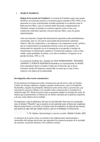 I.

MARCO TEORICO:
Origen de la escuela de Frankfurt: La escuela de Frankfurt surge como grupo
filosófico en el periodo posterior a la primera guerra mundial (1922-1985), en un
panorama en el que el proletariado no había producido la revolución como lo
había previsto Marx, y por el contrario había fracasado completamente en
Alemania, aunque se produjo en contextos agrarios como el ruso, con
condiciones materiales opuestas a las previstas por Marx, como los países
industrializados.
Ante esta situación, el papel del intelectual de izquierda resulta profundamente
cuestionado, pues se veía ante la encrucijada del pensamiento autónomo
objetivo, libre de compromisos, y la respuesta a un compromiso social,- político,
que no comprometiera sus propuestas teóricas a favor de un partido. Los
intelectuales de izquierda ven en la integración en un partido, el peligro de
transformarse en intelectuales orgánicos. El intelectual orgánico, como es bien
sabido, acaba quitándose la cabeza -y no sólo el sombrero- al ingresar en un
partido (Cortina, 1985. p. 33).
La escuela de Frankfurt fue fundado por MAX HORKHEIMER, THEODOR
ADORNO Y JÛRGEN HEBERMAS basándose en el pensamiento de MARX.
Estos pensadores huyen a Estados Unidos por el Nazismo que se da en
Alemania, desde allí empiezan a desarrollar su teoría que es muy Crítica
respecto a los pilares de la modernidad.

Investigación sobre teoría comunicativa
En las primeras investigaciones sobre comunicación que llevaron a cabo en Estados
Unidos, de enfoque empirista y ligadas a grandes instituciones, como La Fundación
Rockefeller, surgirán las principales diferencias entre teoría crítica y positivismo, que
marcarán los sucesivos debates y los estudios sobre comunicación y sociedad en la
mitad del siglo XX. Desde la teoría crítica se proponía ampliar el concepto de razón, de
manera que el pensamiento se liberara de los límites marcados por la práctica empirista,
y de una visión objetiva de la realidad.
El empirismo, como la dialéctica, fue una vez una filosofía. Pero una vez reconocido
esto, el término "filosofía", que a nosotros se nos reprocha como si fuera una vergüenza,
deja de causar horror y se revela a sí mismo como la condición y la meta de una ciencia
que quiera ser algo más que simple técnica y que no se doblegue a la burocracia.
T. W. Adorno. Epistemología y ciencias sociales. Madrid. Cátedra. 2001
La denuncia de la teoría crítica se centrará en las implicaciones institucionales y
mercantiles del enfoque positivista, que naturaliza las exigencias propias de la sociedad
de consumo, sin prestar atención a los conflictos sociales.

 