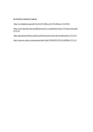 FUENTES CONSULTADAS:
-http://es.wikipedia.org/wiki/Teor%C3%ADa_cr%C3%ADtica-12/12/2013
-http://www.derecho.uba.ar/publicaciones/rev_academia/revistas/17/teoria-critica.pdf
12/12/13
-http://glossarium.bitrum.unileon.es/Home/teoria-critica-de-la-informacion 15/12/13
-http://answers.yahoo.com/question/index?qid=20100105152312AAf4Zhd 15/12/13

 