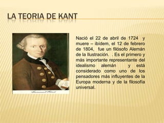 LA TEORIA DE KANT Nació el 22 de abril de 1724 y muere – ibídem, el 12 de febrero de 1804,  fue un filósofo Alemán de la Ilustración.  . Es el primero y más importante representante del idealismo alemán  y está considerado como uno de los pensadores más influyentes de la Europa moderna y de la filosofía universal. 
