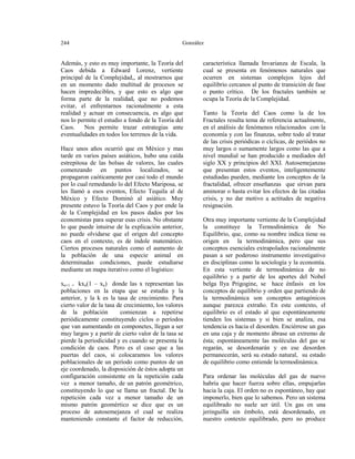 244

González

Además, y esto es muy importante, la Teoría del
Caos debida a Edward Lorenz, vertiente
principal de la Complejidad,, al mostrarnos que
en un momento dado multitud de procesos se
hacen impredecibles, y que esto es algo que
forma parte de la realidad, que no podemos
evitar, el enfrentarnos racionalmente a esta
realidad y actuar en consecuencia, es algo que
nos lo permite el estudio a fondo de la Teoría del
Caos.
Nos permite trazar estrategias ante
eventualidades en todos los terrenos de la vida.
Hace unos años ocurrió que en México y mas
tarde en varios países asiáticos, hubo una caída
estrepitosa de las bolsas de valores, las cuales
comenzando en puntos localizados, se
propagaron caóticamente por casi todo el mundo
por lo cual remedando lo del Efecto Mariposa, se
les llamó a esos eventos, Efecto Tequila al de
México y Efecto Dominó al asiático. Muy
presente estuvo la Teoría del Caos y por ende la
de la Complejidad en los pasos dados por los
economistas para superar esas crisis. No obstante
lo que puede intuirse de la explicación anterior,
no puede olvidarse que el origen del concepto
caos en el contexto, es de índole matemático.
Ciertos procesos naturales como el aumento de
la población de una especie animal en
determinadas condiciones, puede estudiarse
mediante un mapa iterativo como el logístico:
xn+1 = kxn(1 – xn) donde las x representan las
poblaciones en la etapa que se estudia y la
anterior, y la k es la tasa de crecimiento. Para
cierto valor de la tasa de crecimiento, los valores
de la población
comienzan a repetirse
periódicamente constituyendo ciclos o períodos
que van aumentando en componetes, llegan a ser
muy largos y a partir de cierto valor de la tasa se
pierde la periodicidad y es cuando se presenta la
condición de caos. Pero es el caso que a las
puertas del caos, si colocaramos los valores
poblacionales de un período como puntos de un
eje coordenado, la disposición de éstos adopta un
configuración consistente en la repetición cada
vez a menor tamaño, de un patrón geométrico,
constituyendo lo que se llama un fractal. De la
repetición cada vez a menor tamaño de un
mismo patrón geomértico se dice que es un
proceso de autosemejanza el cual se realiza
manteniendo constante el factor de reducción,

característica llamada Invarianza de Escala, la
cual se presenta en fenómenos naturales que
ocurren en sistemas complejos lejos del
equilibrio cercanos al punto de transición de fase
o punto crítico. De los fractales también se
ocupa la Teoría de la Complejidad.
Tanto la Teoría del Caos como la de los
Fractales resulta tema de referencia actualmente,
en el análisis de fenómenos relacionados con la
economía y con las finanzas, sobre todo al tratar
de las crisis periódicas o cíclicas, de periódos no
muy largos o sumamente largos como las que a
nivel mundial se han producido a mediados del
siglo XX y principios del XXI. Autosemejanzas
que presentan estos eventos, inteligentemente
estudiadas pueden, mediante los conceptos de la
fractalidad, ofrecer enseñanzas que sirvan para
aminorar o hasta evitar los efectos de las citadas
crisis, y no dar motivo a actitudes de negativa
resignación.
Otra muy importante vertiente de la Complejidad
la constituye la Termodinámica de No
Equilibrio, que, como su nombre indica tiene su
origen en la termodinámica, pero que sus
conceptos esenciales extrapolados racionalmente
pasan a ser poderoso instrumento investigativo
en disciplinas como la sociología y la economía.
En esta vertiente de termodinámica de no
equilibrio y a partir de los aportes del Nobel
belga Ilya Prigogine, se hace énfasis en los
conceptos de equilibrio y orden que partiendo de
la termodinámica son conceptos antagónicos
aunque parezca extraño. En este contexto, el
equilibrio es el estado al que espontáneamente
tienden los sistemas y si bien se analiza, esa
tendencia es hacia el desorden. Enciérrese un gas
en una caja y de momento ábrase un extremo de
ésta; espontáneamente las moléculas del gas se
regarán, se desordenarán y en ese desorden
permanecerán, será su estado natural, su estado
de equilibrio como entiende la termodinámica.
Para ordenar las moléculas del gas de nuevo
habría que hacer fuerza sobre ellas, empujarlas
hacia la caja. El orden no es espontáneo, hay que
imponerlo, bien que lo sabemos. Pero un sistema
equilibrado no suele ser útil. Un gas en una
jeringuilla sin émbolo, está desordenado, en
nuestro contexto equilibrado, pero no produce

 