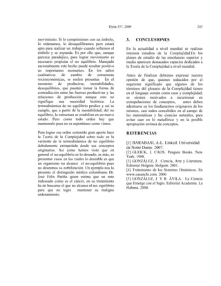 Dyna 157, 2009

movimiento. Si lo comprimimos con un émbolo,
lo ordenamos, lo desequilibramos pero estará
apto para realizar un trabajo cuando soltemos el
émbolo y se expanda. Es por ello que, aunque
parezca paradójico, para lograr movimiento es
necesario propiciar el no equilibrio. Manejado
racionalmente este hecho puede resultar positivo
en importantes momentos. En los saltos
cualitativos de cambio de estructuras
socioeconómicas, se suelen presentar. En el
momento de producirse, inestabilidades,
desequilibrios, que pueden tomar la forma de
contradicción entre las fuerzas productivas y las
relaciones de producción aunque esto no
signifique una necesidad histórica. La
termodinámica de no equilibrio predice y así se
cumple, que a partir de la inestabilidad, del no
equilibrio, la estructura se estabiliza en un nuevo
estado. Pero como todo orden hay que
mantenerlo pues no es espontáneo como vimos.
Para lograr ese orden sostenido gran aporte hace
la Teoría de la Complejidad sobre todo en la
vertiente de la termodinámica de no equilibrio
debidamente extrapolada desde sus conceptos
originarios. Así como hemos visto que en
general el no-equilibrio es lo deseado, es más, se
presentan casos en los cuales lo deseable es que
un organismo no alcance el no-equilibrio pues
no deseamos su estbilización. Un ejemplo nos lo
presenta el distinguido médico colombiano Dr.
José Félix Patiño quien estima que un ente
indeseado como es el cáncer, en su tratamiento
ha de buscarse el que no alcance el no- equilibrio
para que no logre
mantener su maligno
ordenamiento.

3.

245

CONCLUSIONES

En la actualidad a nivel mundial se realizan
intensos estudios de la Complejidad.En los
planes de estudio de las enseñanzas superior y
media aparecen destacados espacios dedicados a
la Teoría de la Complejidad a nivel mundial.
Antes de finalizar debemos expresar nuestra
opinión de que, quienes seducidos por el
sugerente significado que algunos de los
términos del glosario de la Complejidad tienen
en el lenguaje común como caos y complejidad,
se sienten motivados a incursionar en
extrapolaciones de conceptos,
antes deben
adentrarse en los fundamentos originarios de los
mismos, casi todos concebidos en el campo de
las matemáticas y las ciencias naturales, para
evitar caer en lo metafórico y en la posible
apropiación errónea de conceptos.

REFERENCIAS
[1] BARABASI, A-L. Linked. Universidad
de Notre Dame. 2007.
[2] GLEICK, J. CAOS. Penguin Books. New
York. 1988.
[3] GONZÁLEZ, J. Ciencia, Arte y Literatura.
Editorial Holguín. Holguín. 2001.
[4] Tratamiento de los Sistemas Dinámicos. En
www.casanchi.com. 2006
[5] GONZÁLEZ, J. Y R. ÁVILA. La Ciencia
que Emerge con el Siglo. Editorial Academia. La
Habana. 2004.

 