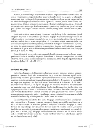 165
13- LA TEORÍA DEL APEGO
Además, Harlow investigó la respuesta al miedo de los pequeños macacos utilizando un
oso de peluche con un pequeño tambor, la respuesta de los bebés fue apegarse al subrogado
materno de felpa en búsqueda de protección, con lo cual se confirmó otro de los postulados
de la teoría del apego que es la necesidad de seguridad. También, fueron estudiadas las res-
puestas frente al temor ante ambos subrogados; y la diferencia fue considerable a favor del
subrogado materno de felpa. Por lo tanto, estos experimentos concluyeron que el contacto
piel a piel no sólo asegura confort, sino que también protege de los temores (Persano, H.L.
2006).
Intentando replicar los estudios de Harlow en ratas Polan y Hofer encontraron que el
chupeteo del pezón es una conducta que refuerza el apego. Al colocar crías de pocos días de
vida en contacto con ratas carentes de leche y a su vez anestesiadas e inmóviles se observó
que las crías buscaban el pezón y se prendían a él y chupaban, aunque no tuviese leche. Los
estudios concluyeron que la búsqueda de proximidad, el chupeteo y aferramiento al pezón,
así como las sensaciones oro-gustativas son complejos sistemas motivacionales, indepen-
dientes entre sí, que actúan en forma sinérgica reforzando el sistema motivacional de apego
(Polan, J. & Hofer, M. 1999).
Estos sistemas de apego están presentes desde la vida intrauterina, de hecho, en un ex-
perimento donde se introdujo un pezón de vinilo en el útero de ratas gestantes permitió
observar, por medio de resonancia magnética nuclear, que el feto chupaba el pezón artificial
intraútero (Polan, J. & Hofer, M. 1999).
Patrones de Apego
La teoría del apego posibilita conceptualizar que los seres humanos tenemos una pro-
pensión a establecer lazos afectivos duraderos hacia otros seres humanos significativos.
John Bowlby consideró que cuando los infants se sienten amenazados o perciben que se en-
cuentran en peligro, se activa el sistema de apego con el objetivo de mantener la proximidad
de los propios pequeños a sus figuras de apego (Bartholomew, K. & Horowitz, L. M. 1991).
El permanecer cercanos, a sus figuras de apego, les posibilita desarrollar un sentimiento
de seguridad y una base sólida de confianza. Bowlby también describió que los niños con
apego seguro podían explorar el ambiente con mayor curiosidad. Desde las investigaciones
con primates Harry Harlow también confirmó que ellos podían ser más curiosos cuando
eran criados por sus propias madres y que la deprivación emocional temprana cancelaba la
curiosidad ambiental y también generaba conductas de retracción.
De acuerdo con los postulados de la teoría del apego, los niños internalizan las experien-
cias con sus figuras de apego cercanas, ya sea que hayan respondido sensiblemente o
no, a sus necesidades. De modo tal que estas tempranas relaciones de apego se trans-
forman en un prototipo para relaciones futuras fuera del entorno familiar, así como
también son un protopipo para configurar representaciones mentales de los otros (ob-
jeto) o de sí mismo (self). El apego puede constituirse, entonces, en un patrón o mo-
dalidad estable para relacionarse. Este patrón puede ser observado y tipificado a partir
de los dieciocho meses de edad.
mental LIBRO.indb 165 11/06/2018 10:32:25
 