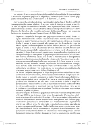 166 Humberto Lorenzo PERSANO
Los patrones de apego son predictivos de la cualidad de la modalidad de interacción de
la madre o de la figura de apego con su propio hijo y a su vez es predictivo del tipo de apego
que ha internalizado el niño (Bartholomew, K. & Horowitz, L. M. 1991).
Mary Ainsworth, quien fue discípula y continuadora de la obra de Bowlby, estableció
tres categorías diferentes de relaciones de apego, a partir de las experiencias de la reacción
del niño a la separación-reunión con la madre y ante la presencia de extraños. Este estudio
de laboratorio se denomina situación frente a extraños (strange situation procedure - SSP).
El mismo fue llevado a cabo con niños de hogares de Kampala, Uganda y en hogares de
Baltimore, en Maryland, Estados Unidos (Ainsworth, M.D. Slater, 1967).
•	 La primera categoría fue descripta como apego seguro (secure attachment). En esta ca-
tegoría el niño se muestra contento y explora activamente el medio ambiente, cuando
está con su madre. También, se muestra extrovertido hacia los extraños en presencia
de ella. A su vez, la madre responde adecuadamente a las demandas del pequeño.
Ante la separación el niño responde sintiéndose molesto, pero una vez que su madre
regresa el infante la busca cálidamente y procura establecer un contacto físico con
ella. Cree que sus necesidades serán satisfechas por lo tanto puede tolerar mejor la se-
paración. Es el tipo de apego más frecuentemente observado en la población general.
•	 La segunda categoría corresponde al apego inseguro ansioso evitativo (anxious-avoi-
dant insecure attachment). En este caso el niño se pone ansioso y es poco probable
que explore el ambiente, mientras la madre está presente. También, se vuelve extre-
madamente angustiado cuando ella parte y se separa de él. Suele mostrarse emocio-
nalmente distante. Su madre también responde con distancia emocional e insegu-
ridad. Por otra parte, manifiesta angustia intensa cuando su madre se aleja. El niño
suele evitar a los extraños y no confía en que sus necesidades serán satisfechas. Se
observa en un porcentaje menor de la población general.
•	 La tercera categoría corresponde al apego inseguro ansioso-ambivalente anxious-
(ambivalent insecure attachment). El niño se ve desinteresado en la exploración am-
biental cuando se encuentra a solas con su madre. Cuando ella regresa, el niño reac-
ciona muy ambivalentemente tratando de acercarse, se muestra enojado. Se disgusta
por haber sido abandonado por ella. Pero a su vez, se resiste al contacto propiciado
por ella durante el reencuentro. El niño se muestra excesivamente cauteloso frente a
los extraños, aún cuando su madre está presente. Es muy desconfiado y cree que no
lo gratificarán respondiendo a sus necesidades. También, se observa en un porcentaje
menor de la población general.
•	 La cuarta categoría de patrón de apego fue descripta más recientemente por Solomon
y George (1999) y fue designado como apego desorganizado (Disorganized attach-
ment - attachment disorganization). Los niños evidencian ya sea depresión, enojo o se
muestran completamente pasivos o directamente no responden. Este estilo de apego
se caracteriza por conductas impredecibles y de naturaleza bizarra. Originalmente
este tipo de estilo de apego fue observado en madres heroinómanas aquejadas de
severos rasgos psicopatológicos en Estados Unidos, que se correspondería con aque-
llas consumidoras de Paco en nuestro medio. En general las madres tienen un com-
portamiento errático frente al niño, son amenazantes, demasiado pasivas o también
francamente intrusivas. Este tipo de apego se observa, generalmente, en niños que
mental LIBRO.indb 166 11/06/2018 10:32:25
 