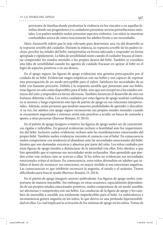 167
13- LA TEORÍA DEL APEGO
provienen de familias donde predomina la violencia en los vínculos o en aquellas fa-
milias donde sus progenitores y/o cuidadores presentan severas perturbaciones men-
tales. Los padres también suelen presentar aspectos violentos. Los niños se muestran
confundidos acerca de cómo reaccionarán los adultos frente a sus necesidades.
Mary Ainsworth infirió que lo más relevante para determinar una vía del desarrollo es
la respuesta sensible del cuidador. Durante la infancia, la respuesta sensible de los padres in-
cluye: percibir las señales del bebé, interpretarlas en forma adecuada y responder en forma
apropiada y rápidamente. La falta de sensibilidad existe cuando el cuidador fracasa al inten-
tar comprender los estados mentales o los propios deseos del bebé. También se considera
una falta de sensibilidad cuando los agentes de cuidado fracasan en apoyar al bebé en el
logro de aspectos positivos o en sus deseos.
En el apego seguro: las figuras de apego evidencian una genuina preocupación por el
cuidado de su bebé. Evidencian rasgos empáticos con sus bebés y son capaces de expresar
esta preocupación de un modo perceptible para el infant. Satisfacen las necesidades de su
bebé con bastante precisión. Debido a la respuesta sensible que presentan ante sus bebés,
estas figuras no sólo están disponibles para el bebé, sino que son receptivas a los estados aní-
micos del niño y responden en forma afectuosa. También favorecen el desarrollo de otro ser
humano diferente a ellos. Los niños cuidados por estas figuras de apego tendrán confianza
en sí mismos y luego expresarán este tipo de patrón de apego en sus relaciones interperso-
nales. Además, serán personas que tendrán mayores posibilidades de aprender y descubrir.
A su vez, los adultos con apego seguro reconocerán sus propios estados mentales cuando
se encuentren angustiados y entonces serán más proclives a acudir, en busca de consuelo y
apoyo, a otras personas (Barroso Braojos, O. 2014).
En el patrón de apego inseguro-evitativo: las figuras de apego suelen ser de característi-
cas rígidas e inflexibles. En general evidencian rechazo u hostilidad ante los requerimien-
tos del bebé. Inclusive suelen evidenciar rechazo ante las manifestaciones emocionales del
propio bebé. También suelen evidenciar aversión al contacto con el bebé. En consecuencia
suelen comportarse con tendencia al abandono ante las necesidades emocionales del bebé.
Sienten que son demandas excesivas y abusivas por parte del niño. Los niños cuidados por
estas figuras de apego tienden a distanciarse de la intimidad con ellas. Esto obedece a que
han aprendido que si expresan sus necesidades serán rechazados. Han aprendido que pue-
den evitar este rechazo sino se acercan a ellas. Si los niños no evidencian sus necesidades
emocionales evitan el rechazo. En consecuencia, estos niños devendrán en adultos que in-
hiben el deseo de reconocer sus emociones, en mayor medida si son emociones negativas.
Las consecuencias es que inhibirán reconocer la angustia, el miedo o el malestar. Tienen
dificultades para buscar ayuda (Barroso Braojos, O. 2014).
En el patrón de apego inseguro-ansioso ambivalente. Las figuras de apego suelen com-
portarse de manera insensible. Sin embargo, en otras ocasiones, especialmente dependien-
do de sus propios estados emocionales positivos, suelen comportarse de un modo sensible,
ser afectuosas y competentes con sus bebés. Las conductas de la figura de apego y los cam-
bios de insensible a sensible son totalmente impredecibles para el bebé. La ambivalencia e
inconsistencia genera angustia en los niños, lo que deriva en una profunda hipersensibili-
dad en ellos. Lo cual implicará la activación de los sistemas de apego en los niños. Tratan de
mental LIBRO.indb 167 11/06/2018 10:32:25
 