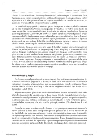 168 Humberto Lorenzo PERSANO
obtener la cercanía del otro, disminuye la curiosidad y el interés por la exploración. Estas
figuras de apego tienen comportamientos ambivalentes para con el niño, puesto que suelen
aproximarse al él sólo para satisfacer sus propias necesidades de vinculación sin tener en
cuenta las propias del bebé (Barroso Braojos, O. 2014).
Un vínculo de apego puede o no ser recíproco. Aunque en la infancia, el niño establece
un vínculo de apego (attachment) con sus padres, el vínculo de los padres hacia el niño no
es de apego, ellos tienen con el niño otro tipo de vínculo afectivo (bonding) son figuras de
cuidado para el niño (Ainsworth, M. 1989). Los padres tienen sus propias figuras de apego,
que no son el niño. Las figuras de apego en la adultez son otros adultos. Las figuras de apego
de los ancianos son muchas veces sus propios hijos. Quien cumple la función de la figura de
apego puede variar a lo largo de la vida, pero la función que cumple es siempre la misma:
brindar sostén, calmar, regular emocionalmente (Di Bártolo, I. 2016).
Los vínculos de apego son pocos a lo largo de la vida y pueden interaccionar entre sí.
Uno de los padres puede tener un apego seguro y el otro inseguro y el niño desarrollará el
vínculo de apego con la figura más cercana. Los patrones de apego son transmisibles entre
generaciones, pero no son heredables, sino que son patrones que se incorporan como mo-
delos de funcionamiento mental durante el desarrollo del sujeto. Las relaciones interperso-
nales devienen en patrones de apego estables en la mente del sujeto y persisten a lo largo de
la vida. A veces, distintas relaciones interpersonales pueden modificar el patrón de apego.
Lo mismo ocurre con los tratamientos psicoterapéuticos que al incorporar nuevos modelos
mentales pueden modificar los patrones de apego.
Neurobiología y Apego
En el momento del parto intervienen una cascada de eventos neuroendócrinos que fa-
vorecen la relación de apego entre la madre y el bebé. Entre ellos se destacan las hormonas
ocitocina y prolactina y las endorfinas que son neuropéptidos opiodes endógenos. Todas
ellas facilitan la lactancia materna y la relación de apego entre el niño y su madre (Olza-
Fernández, I. et al. 2014).
Algunas situaciones generan un escenario donde estos eventos neuroendócrinos están
alterados tales como: La separación de la díada madre-hijo, las manipulaciones neurohor-
monales durante el parto como la aplicación de anestésicos que son antagonistas opioides,
la administración de ocitocina sintética para inducir el parto, el parto pretérmino que de-
termina bebés prematuros o la intervención quirúrgica cesárea (Olza-Fernández, I. et al.
2014).
Estas disrupciones neurohormonales durante el periparto generan cambios, tanto en la
madre como en el niño. Estas disrupciones pueden producir en la madre dificultades en
las habilidades de maternaje, así como eventos psicopatológicos tales como la aparición
de depresión postparto y un aumento de stress que puede provocar un auténtico trastorno
de stress postraumático. En el neonato las consecuencias de esta disrupción producen una
disminución del volumen del hipocampo y problemas psicopatológicos del desarrollo tales
como un incremento de la ansiedad y dificultades en el apego. Estos niños son más procli-
mental LIBRO.indb 168 11/06/2018 10:32:26
 