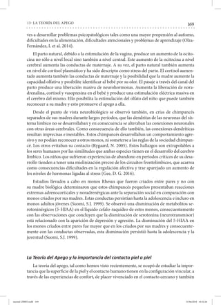 169
13- LA TEORÍA DEL APEGO
ves a desarrollar problemas psicopatológicos tales como una mayor propensión al autismo,
dificultades en la alimentación, dificultades atencionales y problemas de aprendizaje (Olza-
Fernández, I. et al. 2014).
El parto natural, debido a la estimulación de la vagina, produce un aumento de la ocito-
cina no sólo a nivel local sino también a nivel central. Este aumento de la ocitocina a nivel
cerebral aumenta las conductas de maternaje. A su vez, el parto natural también aumenta
en nivel de cortisol plasmático y ha sido descripto como stress del parto. El cortisol aumen-
tado aumenta también las conductas de maternaje y la posibilidad que la madre aumente la
capacidad olfativa y posibilite identificar al bebé por su olor. El pasaje a través del canal del
parto produce una liberación masiva de neurohormonas. Aumenta la liberación de nora-
drenalina, cortisol y vasopresina en el bebé y produce una estimulación eléctrica masiva en
el cerebro del mismo. Ello posibilita la estimulación del olfato del niño que puede también
reconocer a su madre y esto promueve el apego a ella.
Desde el punto de vista neurobiológico se observó también, en crías de chimpancés
separados de sus madres durante largos períodos, que las dendritas de las neuronas del sis-
tema límbico no se desarrollaban y en consecuencia se alteraban las conexiones neuronales
con otras áreas cerebrales. Como consecuencia de ello también, las conexiones dendríticas
resultan imprecisas e inestables. Estos chimpancés desarrollaban un comportamiento agre-
sivo y no podían reconocer a otros monos, ni someterse a las reglas de la sociedad chimpan-
cé. Los otros evitaban su contacto (Rygaard, N. 2005). Estos hallazgos son extrapolables a
los seres humanos por las similitudes que ambas especies tienen en el desarrollo del cerebro
límbico. Los niños que sufrieron experiencias de abandono en períodos críticos de su desa-
rrollo tienden a tener una mielinización precoz de los circuitos frontolímbicos, que acarrea
como consecuencias dificultades en la regulación afectiva y trae aparejado un aumento de
los niveles de hormonas ligadas al stress (Gee, D. G. 2016).
Estudios llevados a cabo en monos Rhesus que fueron criados entre pares y no con
su madre biológica determinaron que estos chimpancés pequeños presentaban reacciones
extremas adrenocorticales y noradrenérgicas ante la separación social en comparación con
monos criados por sus madres. Estas conductas persistían hasta la adolescencia e incluso en
monos adultos jóvenes (Suomi, S.J. 1999). Se observó una disminución de metabolitos se-
rotoninérgicos (5-HIAA) en el líquido cefalo-raquídeo de estos monos, consecuentemente
con las observaciones que concluyen que la disminución de serotonina (neurotransmisor)
está relacionado con la aparición de depresión y agresión. La disminución del 5-HIAA en
los monos criados entre pares fue mayor que en los criados por sus madres y consecuente-
mente con las conductas observadas, esta disminución persistió hasta la adolescencia y la
juventud (Suomi, S.J. 1999).
La Teoría del Apego y la importancia del contacto piel a piel
La teoría del apego, tal como hemos visto recientemente, se ocupó de estudiar la impor-
tancia que la superficie de la piel y el contacto humano tienen en la configuración vincular, a
través de las experiencias de confort, de placer vivenciado en el contacto cercano y también
mental LIBRO.indb 169 11/06/2018 10:32:26
 