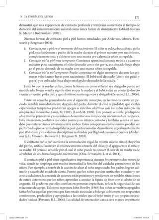 171
13- LA TEORÍA DEL APEGO
demostró que esta experiencia de contacto profunda y temprana aumentaba el tiempo de
duración del amamantamiento natural como única fuente de alimentación (Mikiel-Kistyra
K. Mazur J. Boltruszko I. 2002).
Diversas formas de contacto piel a piel fueron estudiadas por Anderson, Moore. Hen-
worth y Bergman (2003):
1.	 Contacto piel a piel en el momento del nacimiento: El niño se coloca boca abajo, piel a
piel, en el abdomen o pecho de la madre durante el primer minuto post nacimiento,
completamente seco y cubierto con una manta pre-calentada sobre su espalda.
2.	 Contacto piel a piel muy temprano: Comienza aproximadamente treinta a cuarenta
minutos post nacimiento, el niño desnudo con o sin gorra, es colocado boca abajo
en el pecho desnudo de su madre con una manta sobre su espalda.
3.	 Contacto piel a piel temprano: Puede comenzar en algún momento durante las pri-
meras veinticuatro horas post nacimiento. El bebé está desnudo (con o sin pañal y
gorra) y es colocado boca abajo en el pecho desnudo de la madre.
Tanto lo que la madre utilice, como la forma en cómo el bebé sea abrigado puede ser
modificado, lo que resulta significativo es que la madre y el bebé estén en contacto directo
vientre a vientre, piel a piel, y que el niño se mantenga seco y abrigado (Persano, H. L. 2006).
Existe un acuerdo generalizado con el siguiente concepto, en las madres existe un pe-
ríodo sensible inmediatamente después del parto, durante el cual es probable que ciertas
experiencias tempranas produzcan apegos o vínculos afectivos con los niños más que en
ningún otro momento (Lamb, M. 1982); (Lamb M. 1998). Este período sensible, predispone
a las madres primerizas y a sus niños a desarrollar una interacción sincronizada y recíproca.
Esta interacción posibilita que estén juntos y en íntimo contacto y también resulta un mo-
delo para interacciones ulteriores entre ambos. Estos comportamientos innatos pueden ser
perturbados por la rutina hospitalaria post-parto como fue demostrado experimentalmente
por Widstrom y en estudios descriptivos realizados por Righard; Jansson y Gómez (Ander-
son G.C, Moore E. Henworth J. Bergman N. 2003).
El contacto piel a piel aumenta la estimulación vagal, lo mismo sucede con el chupeteo
del pezón, ambos favorecen el reconocimiento a través del olfato y el apego entre el niño y
su madre. El período sensible por el cual el niño puede reconocer el olor de su madre es de
alrededor de dos horas luego del nacimiento (Olza-Fernandez, I. et al. 2014).
El contacto piel a piel tiene significativa importancia durante los primeros dos meses de
vida, donde se despliega con mucha intensidad la función del cuidado permanente de los
niños. Por ejemplo, a través de la acción de alzar al niño angustiado, los padres logran cal-
marlo y sacarlo del estado de alerta. Puesto que los niños pueden sentir, oler, escuchar y ver
a sus cuidadores, la cercanía de quienes están próximos y pendientes de posibles situaciones
de estrés determina que los niños aprendan a asociar la figura de éstos con el alivio de su
angustia. El grado en que ellos confían en personas específicas, refleja la seguridad de sus
relaciones de apego. Tal como expresara John Bowlby (1969) los niños se vuelven apegados
(attached) a aquellas personas que han estado asociadas a lo largo del tiempo con respuestas
consistentes, predecibles y apropiadas a las señales que el bebé emite y sus propias necesi-
dades básicas (Persano, H.L. 2006). La calidad de interacción cara a cara es muy importante
mental LIBRO.indb 171 11/06/2018 10:32:26
 
