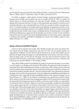 172 Humberto Lorenzo PERSANO
para la relación que posteriormente desarrollaran el bebé y su mamá; tal como evidenciaron
Mary C. Blehar, Alicia F. Lieberman y Mary D. Slater Ainsworth (1977).
Los bebés se apegan a ambos padres al mismo tiempo, aunque generalmente la mayo-
ría pasa menos tiempo con sus padres que con sus madres (Lamb M. 1998). La madre y el
infante tienen un vínculo automático, en tanto que el padre establece un vínculo mucho
después del nacimiento del niño. Por ello, es muy importante que el padre se involucre en el
momento del parto y que esté disponible para el niño en caso que la madre no pueda soste-
nerlo. La inclusión temprana de la figura paterna posibilitará un apego más estrecho con él.
La incorporación de la figura paterna en el cuidado del bebé, tanto en el contacto piel a piel
establecido durante el baño como el que se despliega durante la alimentación y el acicalado
del bebé posibilitarán un apego más firme del padre con el niño o la niña. En este sentido la
importancia que el contacto piel a piel, desplegada desde el mismo parto, aporta seguridad
y confianza para el bebé y posibilita el despliegue de vínculos más estables, seguros y salu-
dables (Persano, H. L. 2006).
Apego y Respresentabilidad Psíquica
Como ya fuese expuesto más arriba, John Bowlby postuló que existe una fuerte rela-
ción causal entre las propias experiencias que tiene un niño con sus propios padres y la
capacidad de establecer vínculos afectivos posteriormente en su vida. Esto implica que los
patrones de apego temprano juegan un rol preponderante en las futuras relaciones cercanas,
tanto de apego como en otro tipo de relaciones. Este otro tipo de relaciones incluye a las
relaciones entre hermanos, entre pares y también a las relaciones amorosas; e inclusive a las
relaciones con extraños (Berlin, L. J.& Cassidy, J, 1999).
Mary Main (2000) postuló la posibilidad de predecir los patrones de apego, en sus traba-
jos con Cassidy y con Kaplan en la década del ’80, debido a la importancia que le otorgó a la
capacidad de la representabilidad para tolerar la separación. Ella concluyó que los niños de
seis años estaban mejor preparados, que los de dos, para afrontar esta condición y se basó en la
teoría de los modelos mentales internos “internal working models” para relacionar los patrones
de apego con los niveles de representación. Estas investigaciones posibilitaron profundizar en
la importancia de la capacidad de representabilidad materna en la relación de apego con sus
hijos (Persano, H. L. 2006). Se encontraron correlaciones muy significativas entre los relatos
de las madres a través de la entrevista de apego para adultos (AAI), que permite evaluar el tipo
de representación de apego que tienen los adultos, y la forma en que sus hijos se comportaban
en la situación frente a extraños. Madres con narrativas que podían considerarse relacionadas
con un apego seguro durante sus infancias, mensuradas a través de la AAI, se correspondían
con hijos que evidenciaban apego seguro en la situación frente a extraños. Madres con narrati-
vas, relatadas a través de la AAI, como relacionadas con apego inseguro, tenían hijos que en la
situación frente a extraños evidenciaban apego inseguro. En aquellas madres que presentaban
narrativas que relataban situaciones catastróficas durante sus infancias, sus hijos presentaron
apego desorganizado en la situación frente a extraños. Estos estudios corroboran la relación
entre representabilidad y apego y también la transmisión intergeneracional de patrones de
apego (Bretherton, I. & Munholland, K. A. 1999).
mental LIBRO.indb 172 11/06/2018 10:32:26
 