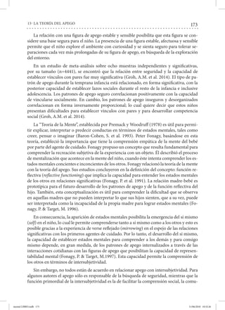 173
13- LA TEORÍA DEL APEGO
La relación con una figura de apego estable y sensible posibilita que esta figura se con-
sidere una base segura para el niño. La presencia de una figura estable, afectuosa y sensible
permite que el niño explore el ambiente con curiosidad y se sienta seguro para tolerar se-
paraciones cada vez más prolongadas de su figura de apego, en búsqueda de la exploración
del entorno.
En un estudio de meta-análisis sobre ocho muestras independientes y significativas,
por su tamaño (n=4441), se encontró que la relación entre seguridad y la capacidad de
establecer vínculos con pares fue muy significativa (Groh, A.M. et al. 2014). El tipo de pa-
trón de apego durante la temprana infancia está relacionado, en forma significativa, con la
posterior capacidad de establecer lazos sociales durante el resto de la infancia e inclusive
adolescencia. Los patrones de apego seguro correlacionan positivamente con la capacidad
de vincularse socialmente. En cambio, los patrones de apego inseguros y desorganizados
correlacionan en forma inversamente proporcional; lo cual quiere decir que estos niños
presentan dificultades para establecer vínculos con pares y para desarrollar competencia
social (Groh, A.M. et al. 2014).
La “Teoría de la Mente”, establecida por Premack y Woodruff (1978) es útil para permi-
tir explicar, interpretar o predecir conductas en términos de estados mentales, tales como
creer, pensar o imaginar (Baron-Cohen, S. et al. 1993). Peter Fonagy, basándose en esta
teoría, estableció la importancia que tiene la comprensión empática de la mente del bebé
por parte del agente de cuidado. Fonagy propuso un concepto que resulta fundamental para
comprender la recreación subjetiva de la experiencia con un objeto. Él describió el proceso
de mentalización que acontece en la mente del niño, cuando éste intenta comprender los es-
tados mentales concientes e inconcientes de los otros. Fonagy relacionó la teoría de la mente
con la teoría del apego. Sus estudios concluyeron en la definición del concepto: función re-
flectiva (reflective functioning) que implica la capacidad para entender los estados mentales
de los otros en relaciones significativas (Fonagy, P. et al. 1991). La relación madre-bebé es
prototípica para el futuro desarrollo de los patrones de apego y de la función reflectiva del
hijo. También, esta conceptualización es útil para comprender la dificultad que se observa
en aquellas madres que no pueden interpretar lo que sus hijos sienten, que a su vez, puede
ser interpretada como la incapacidad de la propia madre para lograr estados mentales (Fo-
nagy, P. & Target, M. 1996).
En consecuencia, la aparición de estados mentales posibilita la emergencia del sí mismo
(self) en el niño, lo cual le permite comprenderse tanto a sí mismo como a los otros y esto es
posible gracias a la experiencia de verse reflejado (mirrowing) en el espejo de las relaciones
significativas con los primeros agentes de cuidado. Por lo tanto, el desarrollo del sí mismo,
la capacidad de establecer estados mentales para comprender a los demás y para consigo
mismo depende, en gran medida, de los patrones de apego internalizados a través de las
interacciones cotidianas con las figuras de apego que posibilitan la capacidad de represen-
tabilidad mental (Fonagy, P. & Target, M.1997). Esta capacidad permite la comprensión de
los otros en términos de intersubjetividad.
Sin embargo, no todos están de acuerdo en relacionar apego con intersubjetividad. Para
algunos autores el apego sólo es responsable de la búsqueda de seguridad, mientras que la
función primordial de la intersubjetividad es la de facilitar la comprensión social, la comu-
mental LIBRO.indb 173 11/06/2018 10:32:26
 