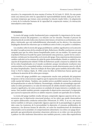 174 Humberto Lorenzo PERSANO
nicación y la comprensión de otras mentes (Cortina, M. & Liotti, G. 2010). En este punto
existe una intersección entre la capacidad de representabilidad mental, dada por las inte-
racciones tempranas que toman como prototipo la relación madre-bebé, y la adquisición
a través de la evolución humana de la capacidad de cooperación mutua y la interacción
intersubjetiva entre sujetos.
Conclusiones
La teoría del apego resulta fundamental para comprender la importancia de las mani-
festaciones arcaicas del psiquismo y su relación con los vínculos. Durante el proceso de
alimentación de un niño todos estos factores intervienen y el nutrirse es un fenómeno, com-
plejo e intrincado, que está indisolublemente relacionado con los afectos y las emociones
desplegadas durante las relaciones que se establecen entre el niño y sus padres o cuidadores.
Los estudios sobre la teoría del apego posibilitaron cambios significativos en la atención
de salud. Las aplicaciones de los estudios de Spitz, Robertson y Bowlby concluyeron con una
campaña para que los niños fuesen hospitalizados junto con sus madres. En nuestro país
el pediatra Florencio Escardó fue quien instrumentó estas prácticas, a partir de los conoci-
mientos vertidos por los desarrollos en la teoría del apego. Estas experiencias determinaron
cambios radicales en los sistemas de salud de países desarrollados, donde se cambió la con-
cepción de hospitalización infantil. El film de Robertson ayudó a mejorar la calidad de vida
de los niños hospitalizados en el mundo occidental, aunque inicialmente resultaron muy
controvertidos en la comunidad médica, terminaron siendo determinantes para la vida de
los niños hospitalizados. Tanto los trabajos de Rene Spitz quien también desarrolló el film,
Grief: A Peril in Infancy (Spitz, R. 1946) como los films de Robertson fueron aportes que
cambiaron la atención de los niños para siempre.
La teoría del apego posibilitó una comprensión mucho más profunda del psiquismo
temprano y de las consecuencias negativas que la separación emocional produce en el desa-
rrollo mental del infante. También, este modelo teórico posibilitó mejorar las condiciones
de hospitalización en salas de Pediatría, Neonatología, unidades de neonatología especiali-
zadas en niños prematuros y en salas de internación de adultos donde la deprivación emo-
cional es significativa, tal como acontece en unidades de terapia intensiva o unidades coro-
narias. Este modelo también permite comprender la deprivación emocional y la depresión
que acarrea la separación afectiva en adultos mayores cuando son apartados de su familia.
La teoría del apego también resulta útil para comprender algunos aspectos de las con-
secuencias que la deprivación emocional produce en los niños que puede desencadenar
en sujetos adolescentes conductas antisociales (Winnicott, D. 1954). A su vez, este marco
teórico también es útil para comprender algunos aspectos de la psicopatología en general,
tales como los trastornos de la personalidad, la depresión, el consumo problemático de
sustancias y las diversas formas de adicción, así como las manifestaciones de desórdenes
relacionados con la ansiedad y el comportamiento alimentario. Los niños con apego desor-
ganizado que generalmente presentan situaciones adversas en su niñez son más proclives
a padecer no sólo síndromes disociativos sino también psicosis y entre ellas esquizofrenia
mental LIBRO.indb 174 11/06/2018 10:32:26
 