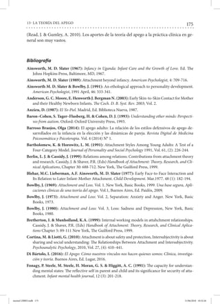 175
13- LA TEORÍA DEL APEGO
(Read, J. & Gumley, A. 2010). Los aportes de la teoría del apego a la práctica clínica en ge-
neral son muy vastos.
Bibliografía
Ainsworth, M. D. Slater (1967): Infancy in Uganda: Infant Care and the Growth of Love. Ed. The
Johns Hopkins Press, Baltimore, MD, 1967.
Ainsworth, M. D. Slater (1989): Attachment beyond infancy. American Psychologist, 4: 709-716.
Ainsworth M. D. Slater & Bowlby, J. (1991): An ethological approach to personality development.
American Psychologist, 1991 April, 46: 333-341.
Anderson, G. C. Moore, E. Henworth J. Bergman N. (2003): Early Skin-to-Skin Contact for Mother
and their Healthy Newborn Infants. The Coch. D. B. Syst. Rev. 2003; Vol. 2.
Anzieu, D. (1987): El Yo-Piel. Madrid, Ed. Biblioteca Nueva, 1987.
Baron–Cohen, S. Tager–Flusberg, H. & Cohen, D. J. (1993): Understanding other minds: Perspecti-
ves from autism. Oxford: Oxford University Press, 1993.
Barroso Braojos, Olga (2014): El apego adulto: La relación de los estilos defensivos de apego de-
sarrollados en la infancia en la elección y las dinámicas de pareja. Revista Digital de Medicina
Psicosomática y Psicoterapia. Vol. 4 (2014) N° 1.
Bartholomew, K. & Horowitz, L. M. (1991): Attachment Styles Among Young Adults: A Test of a
Four-Category Model. Journal of Personality and Social Psychology 1991, Vol. 61, (2): 226-244.
Berlin, L. J. & Cassidy, J. (1999): Relations among relations: Contributions from attachment theory
and research. Cassidy, J. & Shaver, P.R. (Eds) Handbook of Attachment: Theory, Research, and Cli-
nical Aplications, Chapter 30: 688-712. New York, The Guilford Press, 1999.
Blehar, M.C. Lieberman, A.F. Ainsworth, M. D. Slater (1977): Early Face-to-Face Interaction and
Its Relation to Later Infant-Mother Attachment. Child Development. Mar.1977. 48 (1): 182-194.
Bowlby, J. (1969): Attachment and Loss. Vol. 1. New York, Basic Books, 1999. Una base segura, Apli-
caciones clínicas de una teoría del apego. Vol.1, Buenos Aires, Ed. Paidós, 2009.
Bowlby, J. (1973): Attachment and Loss: Vol. 2, Separation: Anxiety and Anger. New York, Basic
Books, 1973.
Bowlby, J. (1980): Attachment and Loss: Vol. 3, Loss: Sadness and Depression, New York, Basic
Books, 1980.
Bretherton, I. & Munholland, K.A. (1999): Internal working models in attahchment relationships.
Cassidy, J. & Shaver, P.R. (Eds) Handbook of Attachment: Theory, Research, and Clinical Aplica-
tions Chapter 5: 89-111 New York, The Guilford Press, 1999.
Cortina, M. & Liotti, G. (2010): Attachment is about safety and protection, Intersubjectivity is about
sharing and social understanding: The Relationships Between Attachment and Intersubjectivity.
Psychoanalytic Psychology, 2010, Vol. 27, (4): 410–441.
Di Bártolo, I. (2016): El Apego: Cómo nuestros vínculos nos hacen quienes somos: Clínica, investiga-
ción y teoría. Buenos Aires, Ed. Lugar, 2016.
Fonagy, P. Steele, M. Steele, H. Moran, G. S. & Higgitt, A. C. (1991): The capacity for understan-
ding mental states: The reflective self in parent and child and its significance for security of atta-
chment. Infant mental health journal, 12 (3): 201-218.
mental LIBRO.indb 175 11/06/2018 10:32:26
 