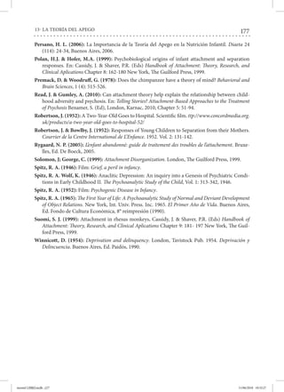 177
13- LA TEORÍA DEL APEGO
Persano, H. L. (2006): La Importancia de la Teoría del Apego en la Nutrición Infantil. Diaeta 24
(114): 24-34, Buenos Aires, 2006.
Polan, H.J. & Hofer, M.A. (1999): Psychobiological origins of infant attachment and separation
responses. En: Cassidy, J. & Shaver, P.R. (Eds) Handbook of Attachment: Theory, Research, and
Clinical Aplications Chapter 8: 162-180 New York, The Guilford Press, 1999.
Premack, D. & Woodruff, G. (1978): Does the chimpanzee have a theory of mind? Behavioral and
Brain Sciences, 1 (4): 515-526.
Read, J. & Gumley, A. (2010): Can attachment theory help explain the relationship between child-
hood adversity and psychosis. En: Telling Stories? Attachment-Based Approaches to the Treatment
of Psychosis Benamer, S. (Ed), London, Karnac, 2010, Chapter 5: 51-94.
Robertson, J. (1952): A Two-Year-Old Goes to Hospital. Scientific film. ttp://www.concordmedia.org.
uk/products/a-two-year-old-goes-to-hospital-52/
Robertson, J. & Bowlby, J. (1952): Responses of Young Children to Separation from their Mothers.
Courrier de la Centre International de L’Enfance. 1952. Vol. 2: 131-142.
Rygaard, N. P. (2005): L’enfant abandonné: guide de traitement des troubles de l’attachement. Bruxe-
lles, Ed. De Boeck, 2005.
Solomon, J; George, C. (1999): Attachment Disorganization. London, The Guilford Press, 1999.
Spitz, R. A. (1946): Film: Grief, a peril in infancy.
Spitz, R. A. Wolf, K. (1946): Anaclitic Depression: An inquiry into a Genesis of Psychiatric Condi-
tions in Early Childhood II. The Psychoanalytic Study of the Child, Vol. 1: 313-342, 1946.
Spitz, R. A. (1952): Film: Psychogenic Disease in Infancy.
Spitz, R. A. (1965): The First Year of Life: A Psychoanalytic Study of Normal and Deviant Development
of Object Relations. New York, Int. Univ. Press. Inc. 1965. El Primer Año de Vida. Buenos Aires,
Ed. Fondo de Cultura Económica, 8° reimpresión (1990).
Suomi, S. J. (1999): Attachment in rhesus monkeys. Cassidy, J. & Shaver, P.R. (Eds) Handbook of
Attachment: Theory, Research, and Clinical Aplications Chapter 9: 181- 197 New York, The Guil-
ford Press, 1999.
Winnicott, D. (1954): Deprivation and delinquency. London, Tavistock Pub. 1954. Deprivación y
Delincuencia. Buenos Aires, Ed. Paidós, 1990.
mental LIBRO.indb 177 11/06/2018 10:32:27
View publication stats
View publication stats
 
