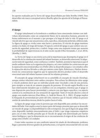 158 Humberto Lorenzo PERSANO
los aportes realizados por la Teoría del Apego desarrollados por John Bowlby (1969). Para
desarrollar este marco conceptual teórico Bowlby aplicó los aportes de la Etología al Psicoa-
nálisis.
El Apego
El apego (attachment) es la tendencia a establecer lazos emocionales íntimos con indi-
viduos determinados como un componente básico de la naturaleza humana, presente en
forma embrionaria en el neonato y que prosigue a lo largo de toda la vida. El apego es el
vínculo afectivo que une una persona a otra, específica, claramente preferida y diferenciada.
La figura de apego es vivida como más fuerte y protectora. El vínculo de apego mantiene
unidas a la díada a lo largo del tiempo. El aspecto central del apego es que confiere una sen-
sación de seguridad, protección y confort. Surge como una respuesta innata que aumenta
la probabilidad de supervivencia en el niño recién nacido (Olza-Fernández, I. et al. 2014),
(Bowlby, J. 1969).
La Teoría del Apego es una teoría acerca de la importancia que desempeña el apego en el
desarrollo de la constitución mental del infante humano, su desarrollo emocional, la adqui-
sición tanto de seguridad, como confianza y confort. También, postula la importancia que el
medio ambiente tiene en la organización psíquica, así como también las consecuencias que
la separación emocional produce en el bebé sobre su desarrollo psíquico. Los estudios sobre
la separación afectiva llevados a cabo por autores como Spitz, Robertson y Harlow demos-
traron las consecuencias negativas que la separación afectiva produce sobre el desarrollo
emocional tanto del infante humano como de los infantes primates.
El concepto de apego (attachment) no es asimilable al concepto de vínculo (bonding),
aunque existen relaciones entre ambos conceptos. Para aclarar las diferencias entre apego
y vínculo podemos decir que un individuo puede estar vinculado a más de una persona,
pero siempre se trata de un número pequeño de personas. El vínculo según Bowlby es un
lazo relativamente duradero que se establece con un compañero, mientras que el apego es
una disposición para buscar proximidad y contacto con una figura específica y su aspecto
central es la constitución de una sensación de seguridad. Tanto el vínculo afectivo como el
apego, son estados internos (Paes Ribas, A.; Seidl de Moura, M. L. 2001). El apego implica
la búsqueda de proximidad por parte del niño, mientras que el vínculo refleja un proceso
similar de naturaleza inversa; desde los padres hacia el niño.
La figura de apego surge como la persona que está disponible para satisfacer las necesi-
dades del bebé. Esto implica estar la mayor parte del tiempo presente para que se desarrolle
un vínculo de apego. La disponibilidad no sólo es temporal, sino que la figura de apego debe
estar disponible también emocionalmente para el bebé y que tenga respuestas empáticas
para con el niño. Bowlby pensaba que el vínculo de apego está determinado por fuertes
raíces biológicas y que la alimentación no es necesariamente el origen de las conductas de
apego entre el bebé y el cuidador.
Como todos nacemos en una condición natural de estado de desvalimiento, podemos
llegar a presentar diversos grados de perturbaciones, si el aporte emocional del otro no está
mental LIBRO.indb 158 11/06/2018 10:32:25
 
