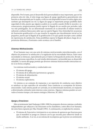 159
13- LA TEORÍA DEL APEGO
disponible. Por lo tanto, para el desarrollo de la personalidad es muy importante, que en los
primeros años de vida, el niño tenga una figura de apego significativa; generalmente esta
función es desempeñada por la madre, si ella no está disponible la tarea la realiza algún otro
sustituto que desempeñe ese rol. La figura de apego es importante porque posibilita darle
seguridad al niño, puesto que alguien acudirá en su auxilio cuando él/ella lo necesite y en
consecuencia, progresivamente podrá esperar la llegada de ese auxilio por períodos cada
vez más prolongados. En un determinado momento de su desarrollo el infante tendrá la
suficiente confianza básica para saber que ese aporte llegará. Esta ritmicidad de secuencias
de frustración-gratificación es lo que resuelve la angustia por desvalimiento inicial en los
pequeños, puesto que la llegada de la gratificación es lo que queda inscripto como calidad
de experiencias de satisfacción. Éstas posibilitan esperar la llegada del placer, luego de ex-
periencias dolorosas y frustrantes como acontece con el hambre.
Sistemas Motivacionales
El ser humano nace con una serie de sistemas motivacionales interrelacionados, con el
objetivo de promover la satisfacción y la regulación de las necesidades básicas. Entre estas
necesidades se destacan, especialmente para el infant, la búsqueda de protección, llevada a
cabo por personas específicas, la cual resulta determinante y primordial para su desarrollo
saludable. La teoría del apego postula que diversos sistemas motivacionales interactúan en-
tre sí en forma compleja.
Los sistemas motivacionales y conductuales son:
•	 El sistema del apego.
•	 El sistema de la afiliación (pertenencia a grupos).
•	 El sistema de alimentación.
•	 El sistema sexual.
•	 El sistema exploratorio.
Un sistema es un conjunto de respuestas o un repertorio de conductas cuyo objetivo
es satisfacer un tipo específico de necesidad. Estas conductas se acompañan de factores
emocionales. Cada sistema puede ser activado, en un determinado momento, en respuesta
a determinados estímulos tanto internos como externos. Algunos sistemas pueden ser acti-
vados al mismo tiempo y de manera sinérgica (Marrone, M. 2001).
Apego y Emociones
Más recientemente Jaak Panksepp (1989; 1998) ha propuesto diversos sistemas cerebrales
independientes que subyacen a las emociones en los mamíferos y entre ellos el ser humano,
tal como fuera expuesto por Mac Donald (1991). A continuación, se explicitan los mismos.
•	 El sistema de Expectativa Anticipatoria es un sistema de apetencia que funciona para
que el mamífero se ponga en contacto con lo que necesita para sobrevivir desde su
medio ambiente. A su vez, es un sistema de recompensa que le provee un sentimiento
mental LIBRO.indb 159 11/06/2018 10:32:25
 