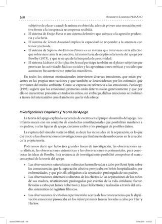 160 Humberto Lorenzo PERSANO
subjetivo de placer cuando la misma es obtenida; además provee una sensación posi-
tiva frente a la inesperada recompensa recibida.
•	 El sistema de Enojo-Furia es un sistema defensivo que subyace a la agresión predato-
ria y a la furia.
•	 El sistema de Temor-Ansiedad implica la capacidad de responder a la amenaza con
temor y/o huida.
•	 El sistema de Separación-Distress-Pánico es un sistema que interviene en la aflicción
que sobreviene ante la separación, tal como fuera descripto en la teoría del apego por
Bowlby (1973), y que se ocupa de la búsqueda de proximidad.
•	 El sistema Lúdico o de Satisfacción Sexual participa también en el placer subjetivo que
provocan las actividades lúdicas sociales y las aproximaciones eróticas y sociales que
acontecen frecuentemente entre los mamíferos.
En todos los sistemas motivacionales intervienen diversas emociones, que están pre-
sentes en las propias motivaciones y que también se desencadenan por los estímulos que
provienen del medio ambiente. Como se expresa en referencia a las emociones, Panksepp
(1998) sugiere que las emociones primarias están determinadas genéticamente y que por
ello se encuentran presentes en todos los niños, sin embargo, dichas emociones se moldean
a través del intercambio con el ambiente que la vida ofrece.
Investigaciones Empíricas y Teoría del Apego
La teoría del apego explica la secuencia de eventos en el propio desarrollo del apego. Los
infantes nacen con un conjunto de conductas constitucionales que posibilitan mantener a
los padres, o a las figuras de apego, cercanos a ellos y los protegen de posibles daños.
La ruptura del vínculo materno-filial, es decir las vicisitudes de la separación, es lo que
dio inicio a las observaciones e investigaciones que finalmente desembocaron en la creación
de la propia teoría.
Podríamos decir que hubo tres grandes líneas de investigación, las observaciones na-
turalísticas, las observaciones sistemáticas y las observaciones experimentales, para corro-
borar las ideas de Bowlby. Esta secuencia de investigaciones posibilitó comprobar el marco
conceptual de la teoría del apego.
•	 Las observaciones naturalísticas o directas fueron llevadas a cabo por René Spitz sobre
las consecuencias que la separación afectiva provocaba en bebés hospitalizados por
enfermedades, y que por ello obligaban a la separación prolongada de sus padres.
•	 Las observaciones sistemáticas directas de los efectos de las separaciones de los niños
de sus madres, relativamente prolongadas por eventos de la vida cotidiana; fueron
llevadas a cabo por James Robertson y Joyce Robertson y realizadas a través del estu-
dio sistemático de registros fílmicos.
•	 Las observaciones de estudios experimentales acerca de las consecuencias que la depri-
vación emocional provocaba en los infant primates fueron llevadas a cabo por Harry
Harlow.
mental LIBRO.indb 160 11/06/2018 10:32:25
 