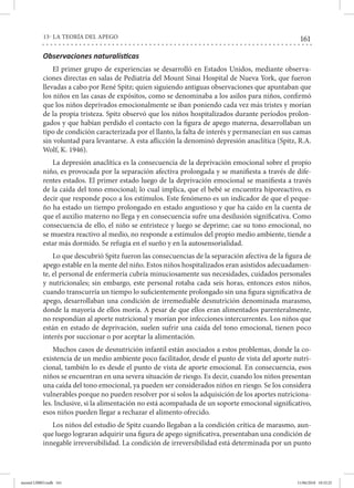 161
13- LA TEORÍA DEL APEGO
Observaciones naturalísticas
El primer grupo de experiencias se desarrolló en Estados Unidos, mediante observa-
ciones directas en salas de Pediatría del Mount Sinai Hospital de Nueva York, que fueron
llevadas a cabo por René Spitz; quien siguiendo antiguas observaciones que apuntaban que
los niños en las casas de expósitos, como se denominaba a los asilos para niños, confirmó
que los niños deprivados emocionalmente se iban poniendo cada vez más tristes y morían
de la propia tristeza. Spitz observó que los niños hospitalizados durante períodos prolon-
gados y que habían perdido el contacto con la figura de apego materna, desarrollaban un
tipo de condición caracterizada por el llanto, la falta de interés y permanecían en sus camas
sin voluntad para levantarse. A esta aflicción la denominó depresión anaclítica (Spitz, R.A.
Wolf, K. 1946).
La depresión anaclítica es la consecuencia de la deprivación emocional sobre el propio
niño, es provocada por la separación afectiva prolongada y se manifiesta a través de dife-
rentes estados. El primer estado luego de la deprivación emocional se manifiesta a través
de la caída del tono emocional; lo cual implica, que el bebé se encuentra hiporeactivo, es
decir que responde poco a los estímulos. Este fenómeno es un indicador de que el peque-
ño ha estado un tiempo prolongado en estado angustioso y que ha caído en la cuenta de
que el auxilio materno no llega y en consecuencia sufre una desilusión significativa. Como
consecuencia de ello, el niño se entristece y luego se deprime; cae su tono emocional, no
se muestra reactivo al medio, no responde a estímulos del propio medio ambiente, tiende a
estar más dormido. Se refugia en el sueño y en la autosensorialidad.
Lo que descubrió Spitz fueron las consecuencias de la separación afectiva de la figura de
apego estable en la mente del niño. Estos niños hospitalizados eran asistidos adecuadamen-
te, el personal de enfermería cubría minuciosamente sus necesidades, cuidados personales
y nutricionales; sin embargo, este personal rotaba cada seis horas, entonces estos niños,
cuando transcurría un tiempo lo suficientemente prolongado sin una figura significativa de
apego, desarrollaban una condición de irremediable desnutrición denominada marasmo,
donde la mayoría de ellos moría. A pesar de que ellos eran alimentados parenteralmente,
no respondían al aporte nutricional y morían por infecciones intercurrentes. Los niños que
están en estado de deprivación, suelen sufrir una caída del tono emocional, tienen poco
interés por succionar o por aceptar la alimentación.
Muchos casos de desnutrición infantil están asociados a estos problemas, donde la co-
existencia de un medio ambiente poco facilitador, desde el punto de vista del aporte nutri-
cional, también lo es desde el punto de vista de aporte emocional. En consecuencia, esos
niños se encuentran en una severa situación de riesgo. Es decir, cuando los niños presentan
una caída del tono emocional, ya pueden ser considerados niños en riesgo. Se los considera
vulnerables porque no pueden resolver por sí solos la adquisición de los aportes nutriciona-
les. Inclusive, si la alimentación no está acompañada de un soporte emocional significativo,
esos niños pueden llegar a rechazar el alimento ofrecido.
Los niños del estudio de Spitz cuando llegaban a la condición crítica de marasmo, aun-
que luego lograran adquirir una figura de apego significativa, presentaban una condición de
innegable irreversibilidad. La condición de irreversibilidad está determinada por un punto
mental LIBRO.indb 161 11/06/2018 10:32:25
 