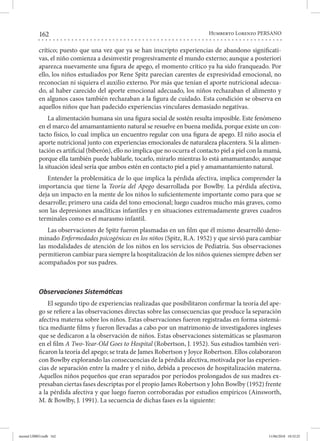 162 Humberto Lorenzo PERSANO
crítico; puesto que una vez que ya se han inscripto experiencias de abandono significati-
vas, el niño comienza a desinvestir progresivamente el mundo externo; aunque a posteriori
aparezca nuevamente una figura de apego, el momento crítico ya ha sido franqueado. Por
ello, los niños estudiados por Rene Spitz parecían carentes de expresividad emocional, no
reconocían ni siquiera el auxilio externo. Por más que tenían el aporte nutricional adecua-
do, al haber carecido del aporte emocional adecuado, los niños rechazaban el alimento y
en algunos casos también rechazaban a la figura de cuidado. Esta condición se observa en
aquellos niños que han padecido experiencias vinculares demasiado negativas.
La alimentación humana sin una figura social de sostén resulta imposible. Este fenómeno
en el marco del amamantamiento natural se resuelve en buena medida, porque existe un con-
tacto físico, lo cual implica un encuentro regular con una figura de apego. El niño asocia el
aporte nutricional junto con experiencias emocionales de naturaleza placentera. Si la alimen-
tación es artificial (biberón), ello no implica que no ocurra el contacto piel a piel con la mamá,
porque ella también puede hablarle, tocarlo, mirarlo mientras lo está amamantando; aunque
la situación ideal sería que ambos estén en contacto piel a piel y amamantamiento natural.
Entender la problemática de lo que implica la pérdida afectiva, implica comprender la
importancia que tiene la Teoría del Apego desarrollada por Bowlby. La pérdida afectiva,
deja un impacto en la mente de los niños lo suficientemente importante como para que se
desarrolle; primero una caída del tono emocional; luego cuadros mucho más graves, como
son las depresiones anaclíticas infantiles y en situaciones extremadamente graves cuadros
terminales como es el marasmo infantil.
Las observaciones de Spitz fueron plasmadas en un film que él mismo desarrolló deno-
minado Enfermedades psicogénicas en los niños (Spitz, R.A. 1952) y que sirvió para cambiar
las modalidades de atención de los niños en los servicios de Pediatría. Sus observaciones
permitieron cambiar para siempre la hospitalización de los niños quienes siempre deben ser
acompañados por sus padres.
Observaciones Sistemáticas
El segundo tipo de experiencias realizadas que posibilitaron confirmar la teoría del ape-
go se refiere a las observaciones directas sobre las consecuencias que produce la separación
afectiva materna sobre los niños. Estas observaciones fueron registradas en forma sistemá-
tica mediante films y fueron llevadas a cabo por un matrimonio de investigadores ingleses
que se dedicaron a la observación de niños. Estas observaciones sistemáticas se plasmaron
en el film A Two-Year-Old Goes to Hospital (Robertson, J. 1952). Sus estudios también veri-
ficaron la teoría del apego; se trata de James Robertson y Joyce Robertson. Ellos colaboraron
con Bowlby explorando las consecuencias de la pérdida afectiva, motivada por las experien-
cias de separación entre la madre y el niño, debida a procesos de hospitalización materna.
Aquellos niños pequeños que eran separados por períodos prolongados de sus madres ex-
presaban ciertas fases descriptas por el propio James Robertson y John Bowlby (1952) frente
a la pérdida afectiva y que luego fueron corroboradas por estudios empíricos (Ainsworth,
M. & Bowlby, J. 1991). La secuencia de dichas fases es la siguiente:
mental LIBRO.indb 162 11/06/2018 10:32:25
 
