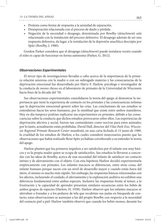 163
13- LA TEORÍA DEL APEGO
•	 Protesta como forma de respuesta a la ansiedad de separación.
•	 Desesperación relacionada con el proceso de duelo y pérdida.
•	 Negación de la necesidad o desapego, denominado por Bowlby (detachment) está
relacionado con la instalación del proceso defensivo. El desapego además de ser una
respuesta defensiva, da lugar a la instalación de la depresión anaclítica descripta por
Spitz (Bowlby, J. 1980).
Gordon Parker considera que el desapego (detachment) puede instalarse recién cuando
el niño es capaz de funcionar en forma autónoma (Parker, G. 2012).
Observaciones Experimentales
El tercer tipo de investigaciones llevadas a cabo acerca de la importancia de la prime-
ra relación amorosa con la madre o con un subrogado materno y las consecuencias de la
deprivación emocional fue desarrollado por Harry F. Harlow, psicólogo e investigador de
la conducta de monos rhesus en el laboratorio de primates de la Universidad de Wisconsin
hacia fines de la década del ’50.
Sus observaciones experimentales consolidaron la teoría del apego al demostrar la im-
portancia que tiene la experiencia de contacto en los primates y las consecuencias nefastas
que la deprivación emocional generó sobre las crías. Las conclusiones de sus estudios se
extendieron hacia los seres humanos, por la similitud que existe entre ambos mamíferos.
Hoy en día tampoco podrían replicarse sus experimentos en primates, debido a las conse-
cuencias sobre la conducta que dichos estudios provocaron sobre ellos. Las experiencias de
deprivación afectiva y social, fueron tan contundentes como nocivas para estos animales;
por lo tanto, actualmente están prohibidas. David Hall, director del Vilas Park Zoo, Wiscon-
sin Regional Primate Research Center manifestó, en una carta fechada el 15 junio de 1989,
la crueldad de los estudios de Harlow, a los cuales consideró innecesarios puesto que las
observaciones que había realizado Rene Spitz ya habían corroborado a su entender la teoría
del apego.
Harlow planteó que los primeros impulsos a ser satisfechos por el infante son muy bási-
cos y es la propia madre quien se ocupa de satisfacerlos. Sus estudios lo llevaron a concor-
dar con las ideas de Bowlby, acerca de una necesidad del infante de satisfacer un contacto
íntimo y de aferramiento con el objeto. Con esta hipótesis Harlow decidió experimentarla
empíricamente con primates. Los infantes macacos se diferencian, entre otras cosas, del
infante humano porque nacen con un nivel de desarrollo mayor y cuando están fuera del
útero, el mismo es mucho más rápido. Sin embargo, las respuestas básicas relacionadas con
los afectos, incluyendo el cuidado, el aferramiento y la exploración auditiva no exhiben una
diferencia fundamental entre ambas especies. Inclusive las respuestas frente al temor, a la
frustración y la capacidad de aprender presentan similares secuencias entre los bebés de
ambos grupos de especies (Harlow, H. 1958). Harlow observó que los infantes macacos se
aferraban a frazadas y a los pedazos de tela que recubrían sus jaulas en búsqueda de con-
tacto; estas observaciones se asemejan a las del propio Bowlby con respecto a la necesidad
del contacto piel a piel. Harlow también observó que cuando los bebés monos, durante los
mental LIBRO.indb 163 11/06/2018 10:32:25
 