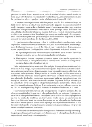 164 Humberto Lorenzo PERSANO
primeros cinco días de vida, sobrevivían en jaulas de alambre lo hacían con dificultades; en
tanto que, si introducían un cono de alambre recubierto de tela, ellos estaban mucho mejor.
En cambio, si esa tela era esponjosa crecían saludablemente (Harlow, H. 1958).
Las observaciones impresionaron a Harlow porque, más allá de la alimentación que los
bebés monos llevaban a cabo, lo que más buscaban los pequeños macacos era el confort
que les otorgaba el contacto. Para ello diseñó un experimento que consistió en preparar dos
modelos de subrogados maternos: uno consistió en un prototipo cónico de alambre con
una actitud postural similar a la de una madre y el otro, que poseía la misma forma, estaba
recubierto por goma esponjosa, forrado de felpa suave y con una fuente de calor constante.
Estas características permitían que el subrogado materno estuviese disponible en forma
constante las veinticuatro horas del día (Persano, H. L. 2006).
El experimento inicial consistía en evaluar la variable confort frente al contacto, ambos
dispositivos sustitutos maternos estaban cerca de la jaula de los monos bebés. Los investiga-
dores dividieron a los monos bebés de 2 o 3 días de vida y en condiciones de amamantarse,
en dos grupos diferentes. Los dispositivos estaban dispuestos de la siguiente manera:
a) 	En el primer grupo cuatro bebés monos eran alimentados por el sustituto forrado en
tela suave, mientras que los dispositivos de alambre no lo hacían.
b) 	El otro grupo, también compuesto por cuatro monos bebés, estaba organizado de
manera inversa, el subrogado materno de alambre estaba provisto de leche para ali-
mentar y el dispositivo forrado en tela no.
Todas las jaulas estaban recubiertas de felpa y el piso desnudo, el experimento duró ca-
torce días. Con el tiempo, los pequeños alimentados por los dispositivos de alambre comen-
zaron a incrementar el tiempo de permanencia con el subrogado materno cubierto de tela,
aunque éste no los alimentara. El experimento se extendió así por 165 días consecutivos y
se obtuvieron las diferencias entre los grupos observados. Los bebés monos, alimentados
por subrogados de alambre, comenzaron a permanecer cada vez menos tiempo con este
subrogado y tendían a acercarse cada vez más tiempo al dispositivo de felpa; mientras que
los alimentados por el subrogado de tela permanecieron junto a él en forma estable. Estas
experiencias evidencian que el sistema de apego de contacto, a una piel suave, cumple un
rol cada vez más importante y desplaza al sistema de alimentación (Persano, H.L. 2006).
Sucesivamente también llevaron a cabo un experimento con grupos controles. Uno de
ellos, permaneció todo el tiempo con el subrogado de alambre, en tanto que, el otro perma-
neció con el subrogado forrado en tela. La composición de la leche era idéntica y la ganancia
de peso fue similar. Lo notable de las observaciones resultó en que las características de
heces eran diferentes; las de los monos alimentados por los subrogados de alambre eran
mucho más blandas y tenían evidencias de algún tipo de componente inflamatorio, lo cual
fue interpretado por los investigadores como una respuesta psicosomática de este grupo de
monos más deprivados emocionalmente.
Las conclusiones determinaron que los subrogados de alambre eran biológicamente ap-
tos, pero psicológicamente ineptos para los bebés macacos. El subrogado de alambre estaba
desprovisto de un suficiente contacto y confort.
mental LIBRO.indb 164 11/06/2018 10:32:25
 