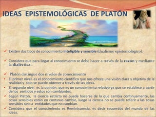 Existen dos tipos de conocimiento  inteligible y sensible ( dualismo epistemológico).  Considera que para llegar al conocimiento se  debe hacer a través de la  razón  y mediante la  dialéctica .   Platón distingue dos niveles de conocimiento  El primer nivel  es el conocimiento científico que nos ofrece una visión clara y objetiva de la realidad y  solo se puede obtener a través de las ideas. El segundo nivel  es la opinión, que es un conocimiento relativo ya que se establece a partir de los  sentidos y estos son cambiantes. Según Platón,  la ciencia estricta no puede hacerse de lo que cambia continuamente, las cosas sensibles están en continuo cambio, luego la ciencia no se puede referir a las cosas sensibles sino a  entidades que no cambian. Considera que el conocimiento es Reminiscencia, es decir recuerdos del mundo de las ideas. IDEAS  EPISTEMOLÓGICAS  DE PLATÓN 
