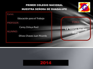 PRIMER COLEGIO NACIONAL
NUESTRA SEÑORA DE GUADALUPE
TEMA:
LaTeoría del Big
Bang
Curso:
Educación para el Trabajo
PROFESOR:
Caroy Zelaya Raúl
ALUMNO:
Olivos Chavez Juan Ricardo
2014
 
