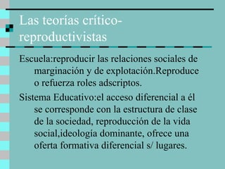 Las teorías crítico-
reproductivistas
Escuela:reproducir las relaciones sociales de
marginación y de explotación.Reproduce
o refuerza roles adscriptos.
Sistema Educativo:el acceso diferencial a él
se corresponde con la estructura de clase
de la sociedad, reproducción de la vida
social,ideología dominante, ofrece una
oferta formativa diferencial s/ lugares.
 