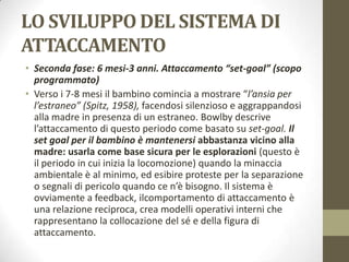 LO SVILUPPO DEL SISTEMA DI
ATTACCAMENTO
• Seconda fase: 6 mesi-3 anni. Attaccamento “set-goal” (scopo
programmato)
• Verso i 7-8 mesi il bambino comincia a mostrare “l’ansia per
l’estraneo” (Spitz, 1958), facendosi silenzioso e aggrappandosi
alla madre in presenza di un estraneo. Bowlby descrive
l’attaccamento di questo periodo come basato su set-goal. Il
set goal per il bambino è mantenersi abbastanza vicino alla
madre: usarla come base sicura per le esplorazioni (questo è
il periodo in cui inizia la locomozione) quando la minaccia
ambientale è al minimo, ed esibire proteste per la separazione
o segnali di pericolo quando ce n’è bisogno. Il sistema è
ovviamente a feedback, ilcomportamento di attaccamento è
una relazione reciproca, crea modelli operativi interni che
rappresentano la collocazione del sé e della figura di
attaccamento.

 