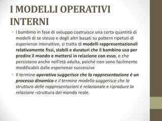I MODELLI OPERATIVI
INTERNI
• l bambino in fase di sviluppo costruisce una certa quantità di
modelli di se stesso e degli altri basati su pattern ripetuti di
esperienze interattive, si tratta di modelli rappresentazionali
relativamente fissi, stabili e duraturi che il bambino usa per
predire il mondo e mettersi in relazione con esso, e che
persistono anche nell’età adulta, poiché non sono facilmente
modificabili dalle esperienze successive
• Il termine operativo suggerisce che la rappresentazione è un
processo dinamico e il termine modello suggerisce che la
struttura delle rappresentazioni è relazionale e riproduce la
relazione -struttura del mondo reale.

 