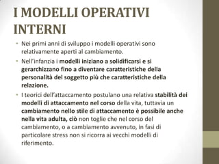 I MODELLI OPERATIVI
INTERNI
• Nei primi anni di sviluppo i modelli operativi sono
relativamente aperti al cambiamento.
• Nell’infanzia i modelli iniziano a solidificarsi e si
gerarchizzano fino a diventare caratteristiche della
personalità del soggetto più che caratteristiche della
relazione.
• I teorici dell’attaccamento postulano una relativa stabilità dei
modelli di attaccamento nel corso della vita, tuttavia un
cambiamento nello stile di attaccamento è possibile anche
nella vita adulta, ciò non toglie che nel corso del
cambiamento, o a cambiamento avvenuto, in fasi di
particolare stress non si ricorra ai vecchi modelli di
riferimento.

 