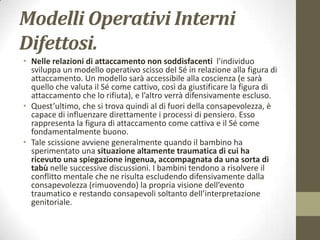Modelli Operativi Interni
Difettosi.
• Nelle relazioni di attaccamento non soddisfacenti l’individuo
sviluppa un modello operativo scisso del Sé in relazione alla figura di
attaccamento. Un modello sarà accessibile alla coscienza (e sarà
quello che valuta il Sé come cattivo, così da giustificare la figura di
attaccamento che lo rifiuta), e l’altro verrà difensivamente escluso.
• Quest’ultimo, che si trova quindi al di fuori della consapevolezza, è
capace di influenzare direttamente i processi di pensiero. Esso
rappresenta la figura di attaccamento come cattiva e il Sé come
fondamentalmente buono.
• Tale scissione avviene generalmente quando il bambino ha
sperimentato una situazione altamente traumatica di cui ha
ricevuto una spiegazione ingenua, accompagnata da una sorta di
tabù nelle successive discussioni. I bambini tendono a risolvere il
conflitto mentale che ne risulta escludendo difensivamente dalla
consapevolezza (rimuovendo) la propria visione dell’evento
traumatico e restando consapevoli soltanto dell’interpretazione
genitoriale.

 