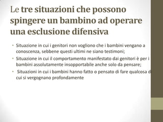 Le tre situazioni che possono
spingere un bambino ad operare
una esclusione difensiva
• Situazione in cui i genitori non vogliono che i bambini vengano a
conoscenza, sebbene questi ultimi ne siano testimoni;
• Situazione in cui il comportamento manifestato dai genitori è per i
bambini assolutamente insopportabile anche solo da pensare;
• Situazioni in cui i bambini hanno fatto o pensato di fare qualcosa di
cui si vergognano profondamente

 