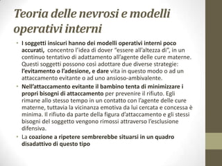 Teoria delle nevrosi e modelli
operativi interni
• I soggetti insicuri hanno dei modelli operativi interni poco
accurati, concentro l’idea di dover “essere all’altezza di”, in un
continuo tentativo di adattamento all’agente delle cure materne.
Questi soggetti possono così adottare due diverse strategie:
l’evitamento o l’adesione, e dare vita in questo modo o ad un
attaccamento evitante o ad uno ansioso-ambivalente.
• Nell’attaccamento evitante il bambino tenta di minimizzare i
propri bisogni di attaccamento per prevenire il rifiuto. Egli
rimane allo stesso tempo in un contatto con l’agente delle cure
materne, tuttavia la vicinanza emotiva da lui cercata e concessa è
minima. Il rifiuto da parte della figura d’attaccamento e gli stessi
bisogni del soggetto vengono rimossi attraverso l’esclusione
difensiva.
• La coazione a ripetere sembrerebbe situarsi in un quadro
disadattivo di questo tipo

 