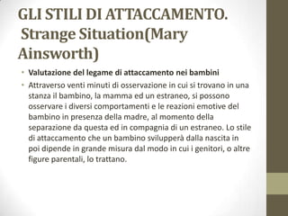 GLI STILI DI ATTACCAMENTO.
Strange Situation(Mary
Ainsworth)
• Valutazione del legame di attaccamento nei bambini
• Attraverso venti minuti di osservazione in cui si trovano in una
stanza il bambino, la mamma ed un estraneo, si possono
osservare i diversi comportamenti e le reazioni emotive del
bambino in presenza della madre, al momento della
separazione da questa ed in compagnia di un estraneo. Lo stile
di attaccamento che un bambino svilupperà dalla nascita in
poi dipende in grande misura dal modo in cui i genitori, o altre
figure parentali, lo trattano.

 