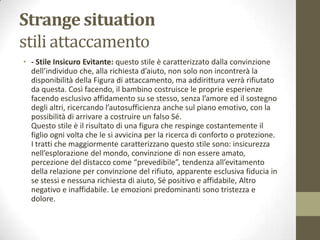 Strange situation
stili attaccamento
• - Stile Insicuro Evitante: questo stile è caratterizzato dalla convinzione
dell’individuo che, alla richiesta d’aiuto, non solo non incontrerà la
disponibilità della Figura di attaccamento, ma addirittura verrà rifiutato
da questa. Così facendo, il bambino costruisce le proprie esperienze
facendo esclusivo affidamento su se stesso, senza l’amore ed il sostegno
degli altri, ricercando l’autosufficienza anche sul piano emotivo, con la
possibilità di arrivare a costruire un falso Sé.
Questo stile è il risultato di una figura che respinge costantemente il
figlio ogni volta che le si avvicina per la ricerca di conforto o protezione.
I tratti che maggiormente caratterizzano questo stile sono: insicurezza
nell’esplorazione del mondo, convinzione di non essere amato,
percezione del distacco come “prevedibile”, tendenza all’evitamento
della relazione per convinzione del rifiuto, apparente esclusiva fiducia in
se stessi e nessuna richiesta di aiuto, Sé positivo e affidabile, Altro
negativo e inaffidabile. Le emozioni predominanti sono tristezza e
dolore.

 