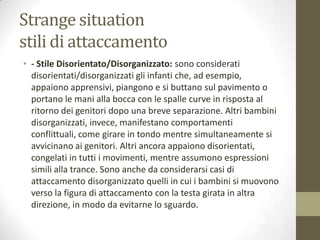 Strange situation
stili di attaccamento
• - Stile Disorientato/Disorganizzato: sono considerati
disorientati/disorganizzati gli infanti che, ad esempio,
appaiono apprensivi, piangono e si buttano sul pavimento o
portano le mani alla bocca con le spalle curve in risposta al
ritorno dei genitori dopo una breve separazione. Altri bambini
disorganizzati, invece, manifestano comportamenti
conflittuali, come girare in tondo mentre simultaneamente si
avvicinano ai genitori. Altri ancora appaiono disorientati,
congelati in tutti i movimenti, mentre assumono espressioni
simili alla trance. Sono anche da considerarsi casi di
attaccamento disorganizzato quelli in cui i bambini si muovono
verso la figura di attaccamento con la testa girata in altra
direzione, in modo da evitarne lo sguardo.

 