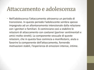 Attaccamento e adolescenza
• Nell’adolescenza l’attaccamento attraversa un periodo di
transizione. In questo periodo l’adolescente sembra spesso
impegnato ad un allontanamento intenzionale dalla relazione
con i genitori e familiari. Si cominciano così a stabilire le
relazioni di attaccamento con coetanei (partner sentimentali e
amici molto stretti). La componente sessuale di queste
relazioni, che in questa fase comincia a manifestarsi, aiuta a
favorire la componente dell’attaccamento, fornendo
motivazioni stabili, l’esperienza di emozioni intense, intime.

 