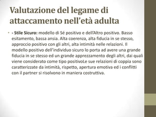 Valutazione del legame di
attaccamento nell’età adulta
• - Stile Sicuro: modello di Sé positivo e dell’Altro positivo. Basso
esitamento, bassa ansia. Alta coerenza, alta fiducia in se stesso,
approccio positivo con gli altri, alta intimità nelle relazioni. Il
modello positivo dell’individuo sicuro lo porta ad avere una grande
fiducia in se stesso ed un grande apprezzamento degli altri, dai quali
viene considerato come tipo positivoLe sue relazioni di coppia sono
caratterizzate da intimità, rispetto, apertura emotiva ed i conflitti
con il partner si risolvono in maniera costruttiva.

 