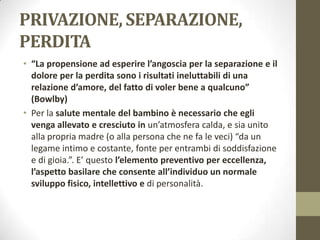 PRIVAZIONE, SEPARAZIONE,
PERDITA
• “La propensione ad esperire l’angoscia per la separazione e il
dolore per la perdita sono i risultati ineluttabili di una
relazione d’amore, del fatto di voler bene a qualcuno”
(Bowlby)
• Per la salute mentale del bambino è necessario che egli
venga allevato e cresciuto in un’atmosfera calda, e sia unito
alla propria madre (o alla persona che ne fa le veci) “da un
legame intimo e costante, fonte per entrambi di soddisfazione
e di gioia.”. E’ questo l’elemento preventivo per eccellenza,
l’aspetto basilare che consente all’individuo un normale
sviluppo fisico, intellettivo e di personalità.

 
